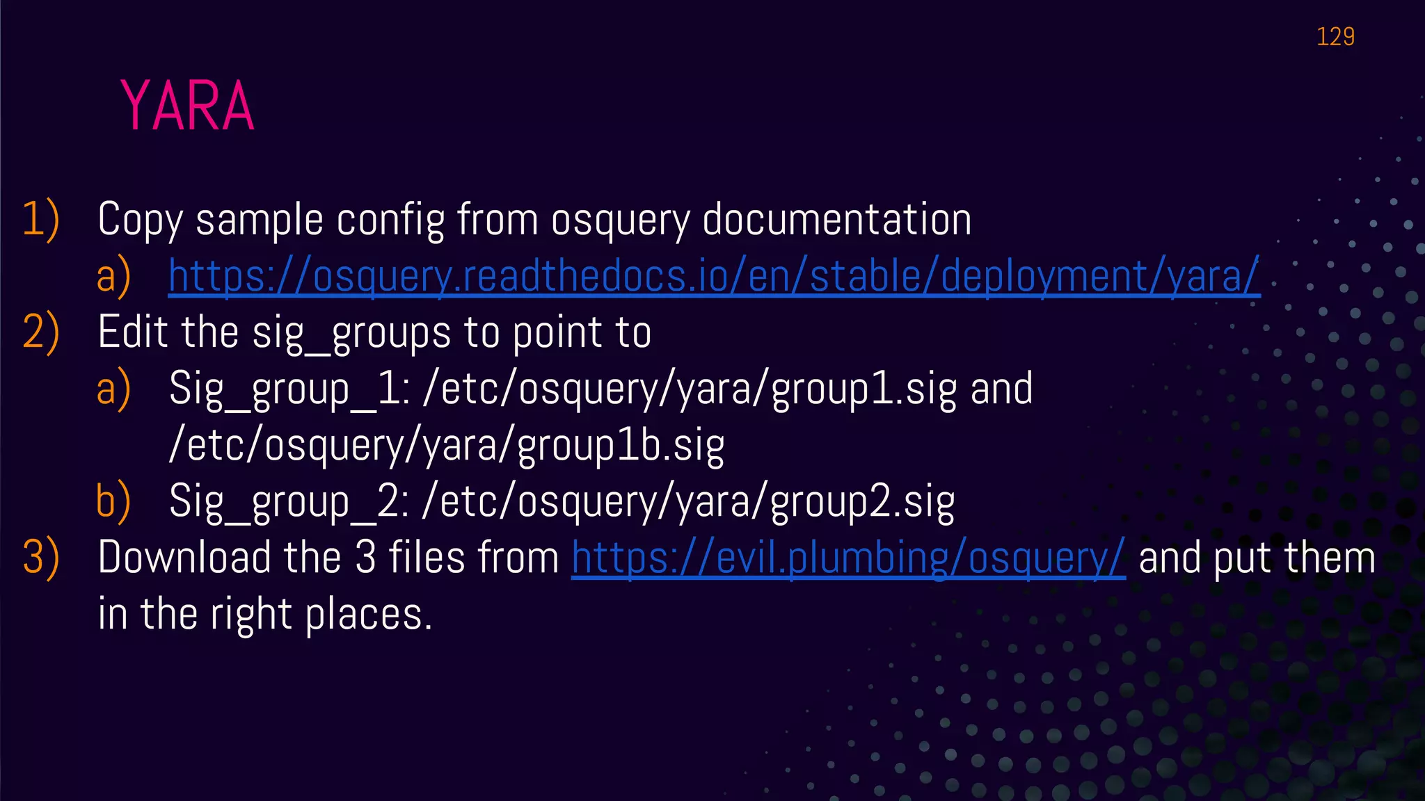 YARA
1) Copy sample config from osquery documentation
a) https://osquery.readthedocs.io/en/stable/deployment/yara/
2) Edit the sig_groups to point to
a) Sig_group_1: /etc/osquery/yara/group1.sig and
/etc/osquery/yara/group1b.sig
b) Sig_group_2: /etc/osquery/yara/group2.sig
3) Download the 3 files from https://evil.plumbing/osquery/ and put them
in the right places.
129
 