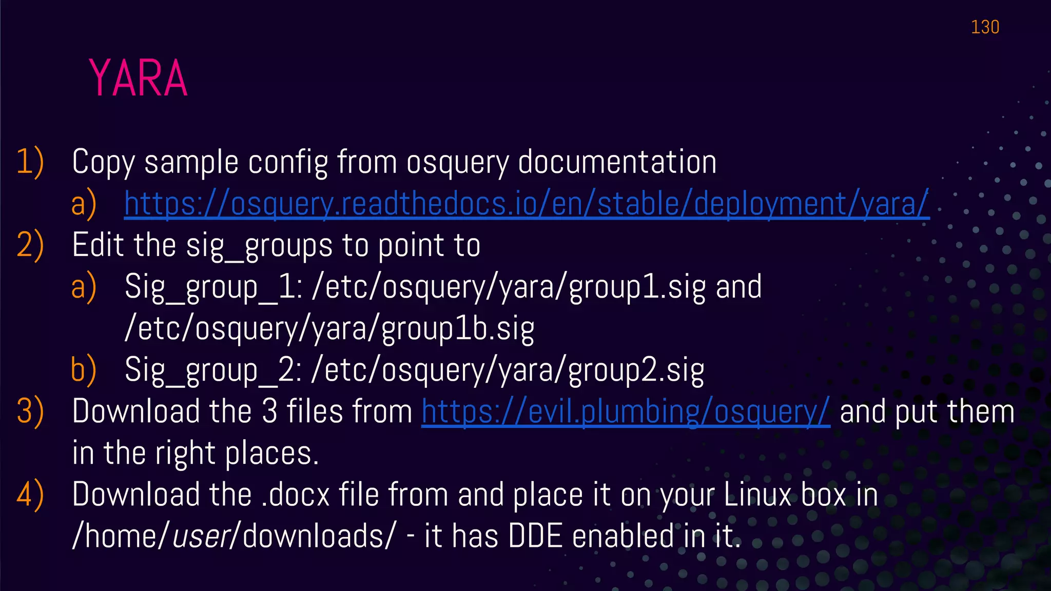 YARA
1) Copy sample config from osquery documentation
a) https://osquery.readthedocs.io/en/stable/deployment/yara/
2) Edit the sig_groups to point to
a) Sig_group_1: /etc/osquery/yara/group1.sig and
/etc/osquery/yara/group1b.sig
b) Sig_group_2: /etc/osquery/yara/group2.sig
3) Download the 3 files from https://evil.plumbing/osquery/ and put them
in the right places.
4) Download the .docx file from and place it on your Linux box in
/home/user/downloads/ - it has DDE enabled in it.
130
 