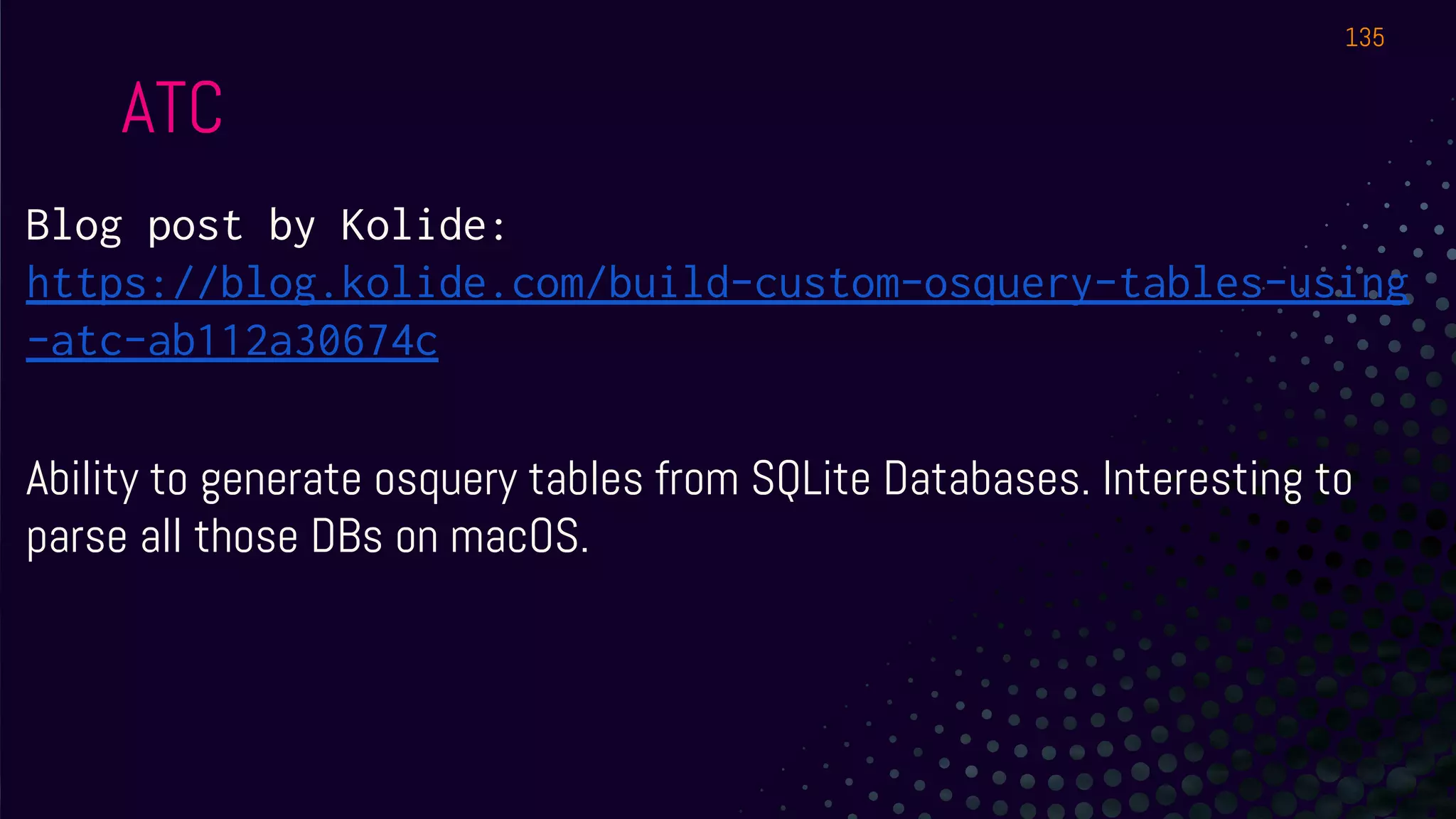 Blog post by Kolide:
https://blog.kolide.com/build-custom-osquery-tables-using
-atc-ab112a30674c
Ability to generate osquery tables from SQLite Databases. Interesting to
parse all those DBs on macOS.
ATC
135
 