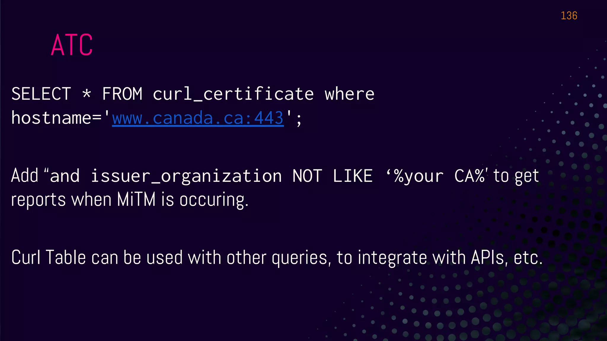 SELECT * FROM curl_certificate where
hostname='www.canada.ca:443';
Add “and issuer_organization NOT LIKE ‘%your CA%’ to get
reports when MiTM is occuring.
Curl Table can be used with other queries, to integrate with APIs, etc.
ATC
136
 