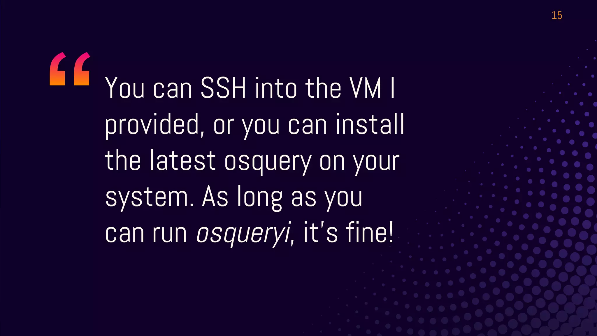 You can SSH into the VM I
provided, or you can install
the latest osquery on your
system. As long as you
can run osqueryi, it’s fine!
15
 