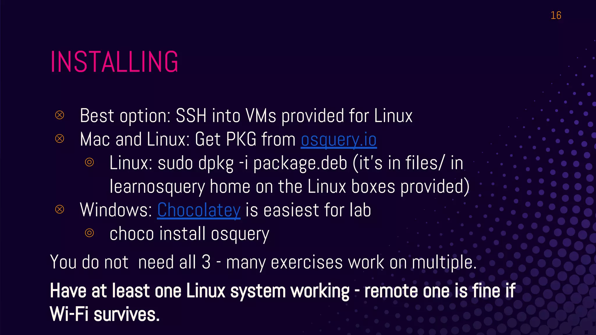 INSTALLING
⊗ Best option: SSH into VMs provided for Linux
⊗ Mac and Linux: Get PKG from osquery.io
⊚ Linux: sudo dpkg -i package.deb (it’s in files/ in
learnosquery home on the Linux boxes provided)
⊗ Windows: Chocolatey is easiest for lab
⊚ choco install osquery
You do not need all 3 - many exercises work on multiple.
Have at least one Linux system working - remote one is fine if
Wi-Fi survives.
16
 