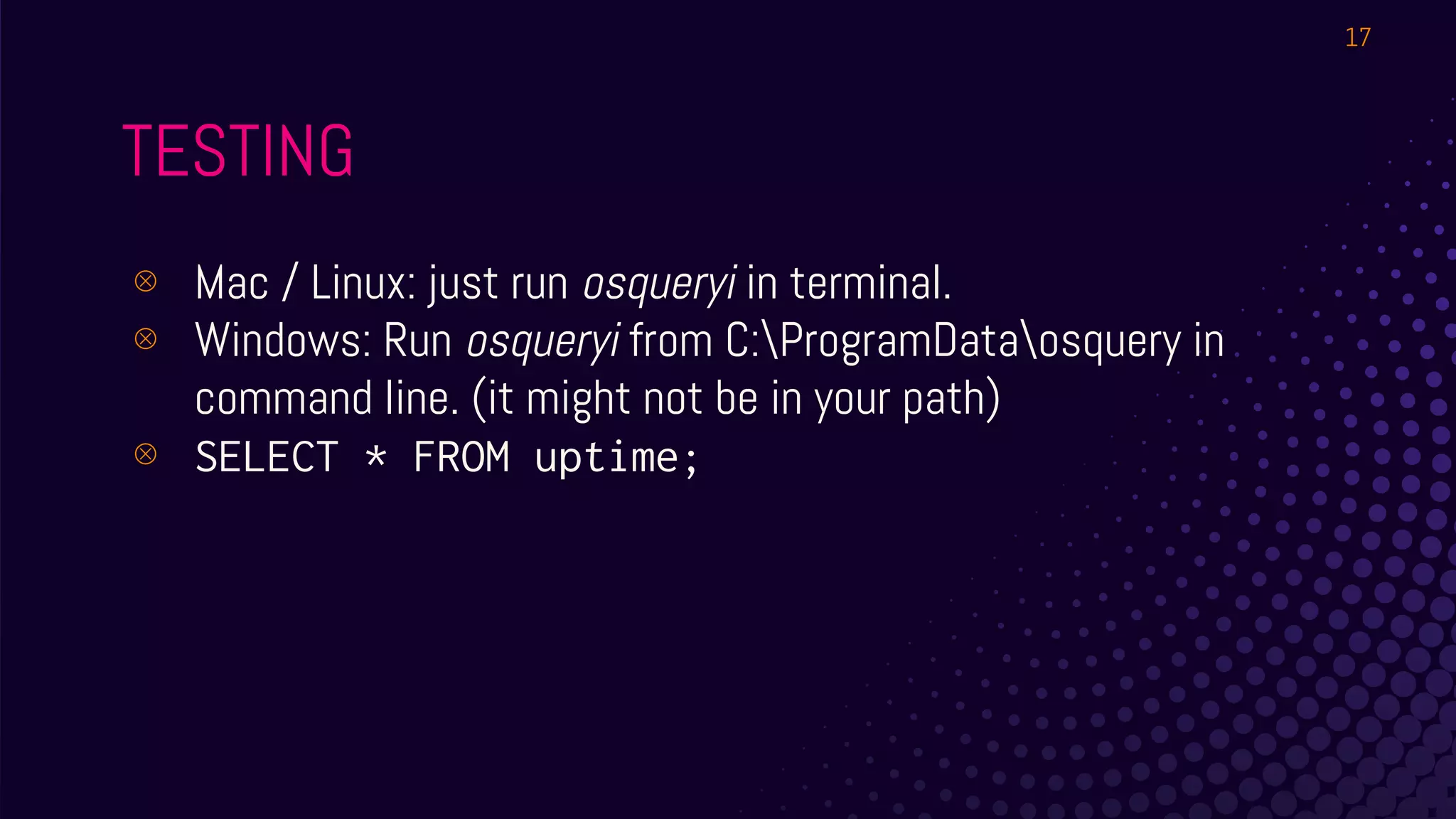 TESTING
⊗ Mac / Linux: just run osqueryi in terminal.
⊗ Windows: Run osqueryi from C:ProgramDataosquery in
command line. (it might not be in your path)
⊗ SELECT * FROM uptime;
17
 