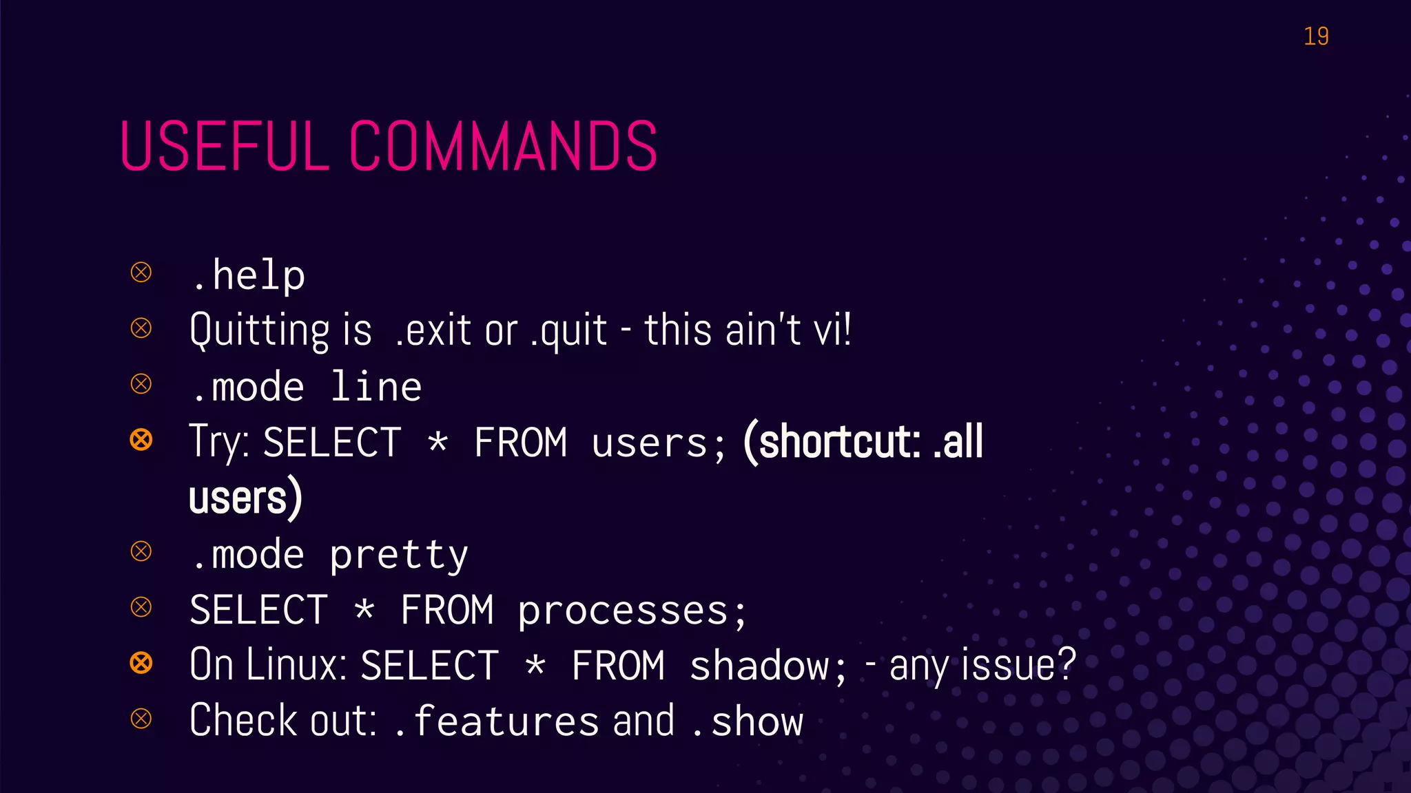 USEFUL COMMANDS
⊗ .help
⊗ Quitting is .exit or .quit - this ain’t vi!
⊗ .mode line
⊗ Try: SELECT * FROM users; (shortcut: .all
users)
⊗ .mode pretty
⊗ SELECT * FROM processes;
⊗ On Linux: SELECT * FROM shadow; - any issue?
⊗ Check out: .features and .show
19
 