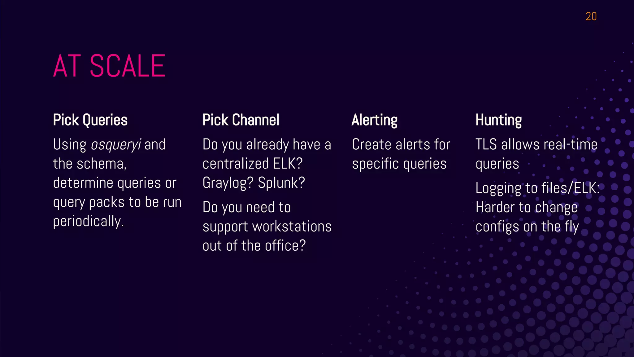 AT SCALE
Pick Queries
Using osqueryi and
the schema,
determine queries or
query packs to be run
periodically.
Pick Channel
Do you already have a
centralized ELK?
Graylog? Splunk?
Do you need to
support workstations
out of the office?
Alerting
Create alerts for
specific queries
20
Hunting
TLS allows real-time
queries
Logging to files/ELK:
Harder to change
configs on the fly
 