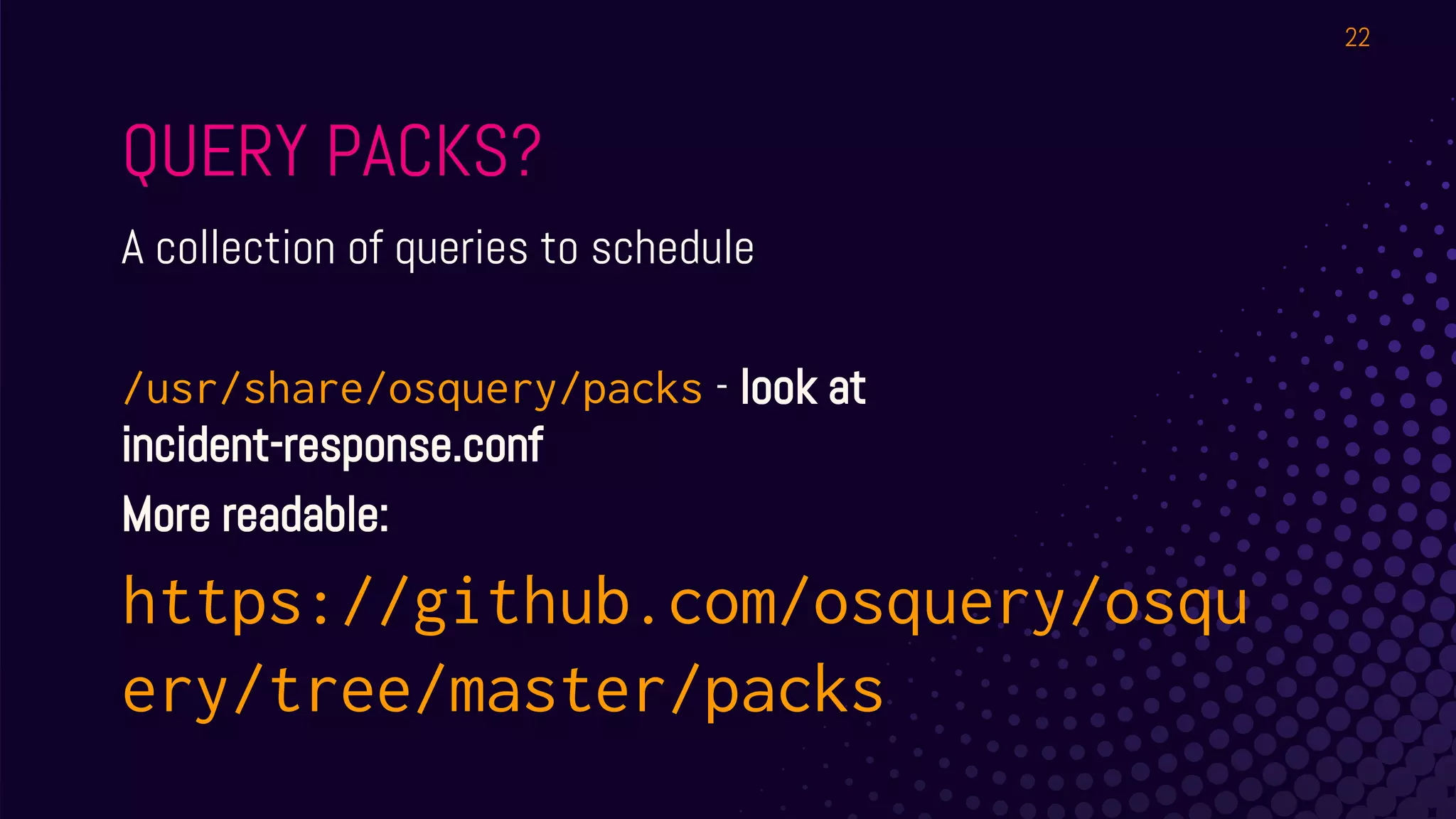 QUERY PACKS?
A collection of queries to schedule
/usr/share/osquery/packs - look at
incident-response.conf
More readable:
https://github.com/osquery/osqu
ery/tree/master/packs
22
 