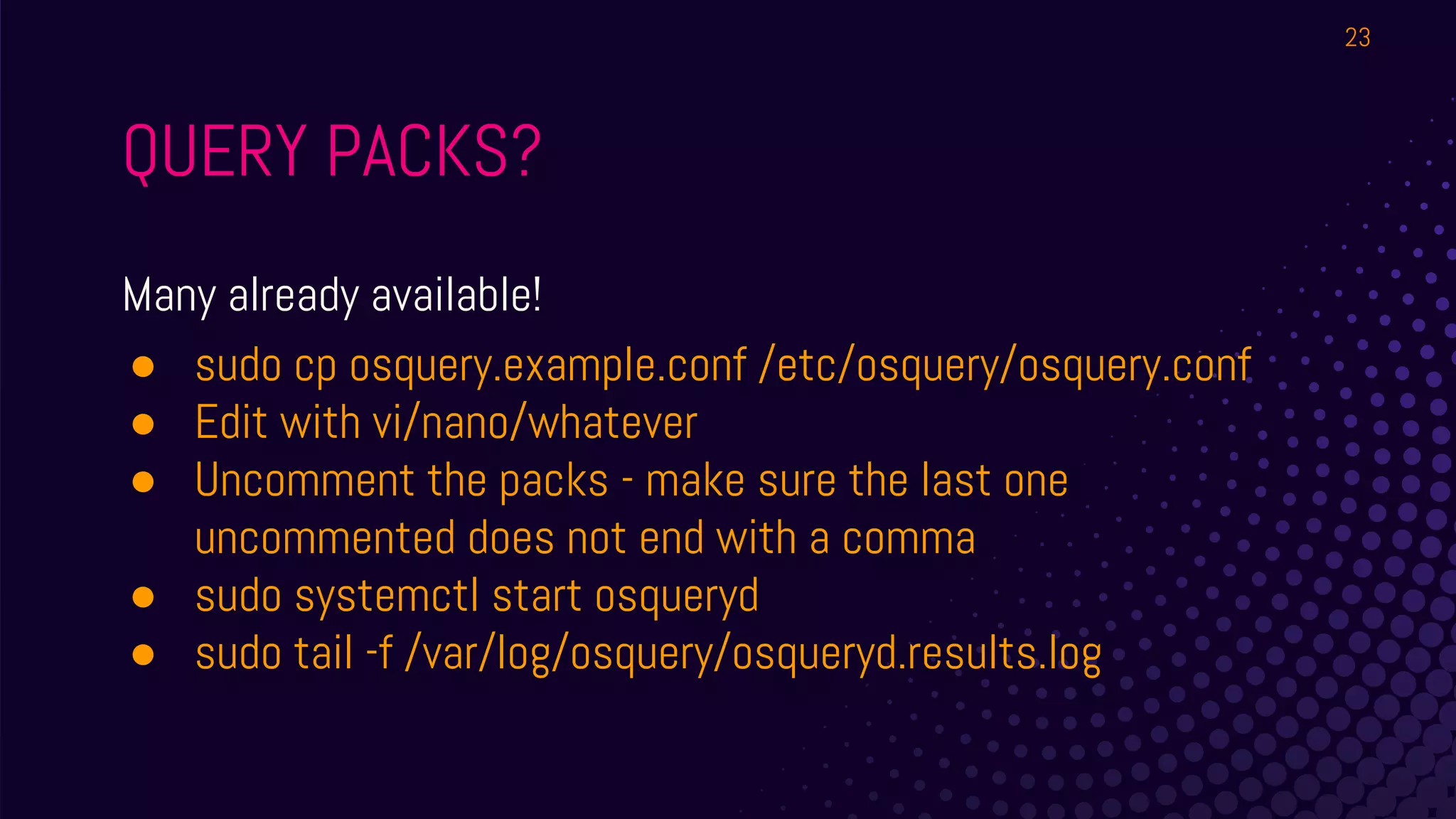 QUERY PACKS?
Many already available!
● sudo cp osquery.example.conf /etc/osquery/osquery.conf
● Edit with vi/nano/whatever
● Uncomment the packs - make sure the last one
uncommented does not end with a comma
● sudo systemctl start osqueryd
● sudo tail -f /var/log/osquery/osqueryd.results.log
23
 