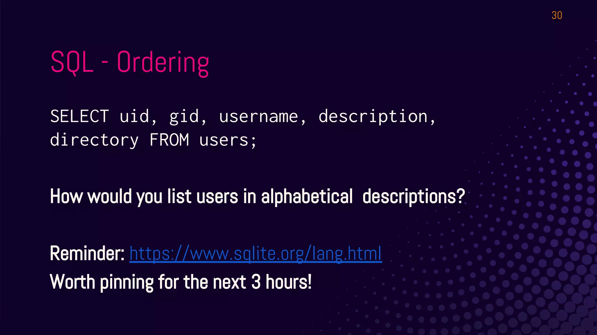 SQL - Ordering
SELECT uid, gid, username, description,
directory FROM users;
How would you list users in alphabetical descriptions?
Reminder: https://www.sqlite.org/lang.html
Worth pinning for the next 3 hours!
30
 