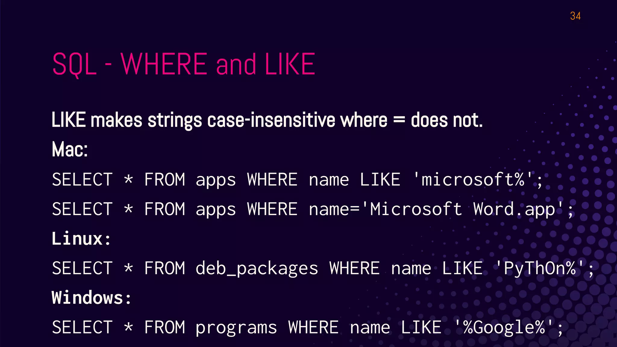 SQL - WHERE and LIKE
LIKE makes strings case-insensitive where = does not.
Mac:
SELECT * FROM apps WHERE name LIKE 'microsoft%';
SELECT * FROM apps WHERE name='Microsoft Word.app';
Linux:
SELECT * FROM deb_packages WHERE name LIKE 'PyThOn%';
Windows:
SELECT * FROM programs WHERE name LIKE '%Google%';
34
 