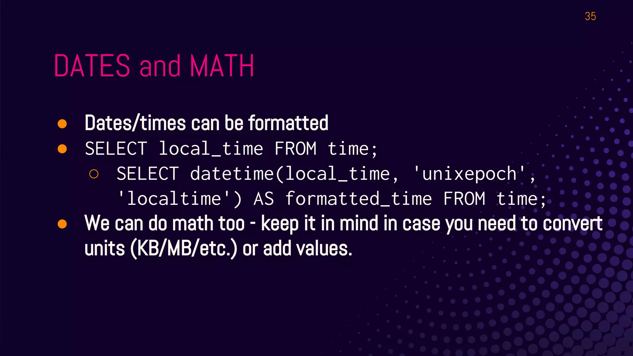 DATES and MATH
● Dates/times can be formatted
● SELECT local_time FROM time;
○ SELECT datetime(local_time, 'unixepoch',
'localtime') AS formatted_time FROM time;
● We can do math too - keep it in mind in case you need to convert
units (KB/MB/etc.) or add values.
35
 
