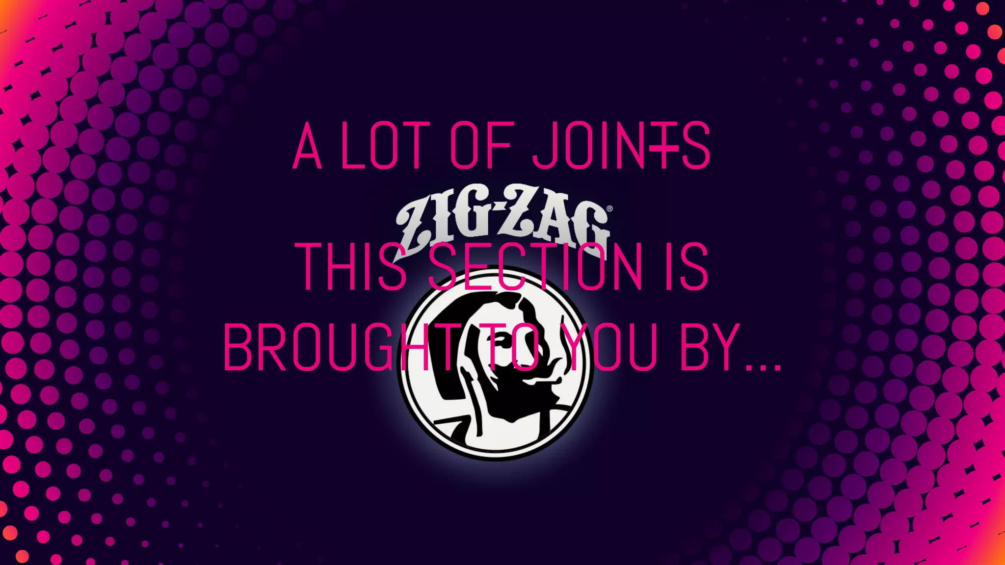 A LOT OF JOINTS
THIS SECTION IS
BROUGHT TO YOU BY...
 