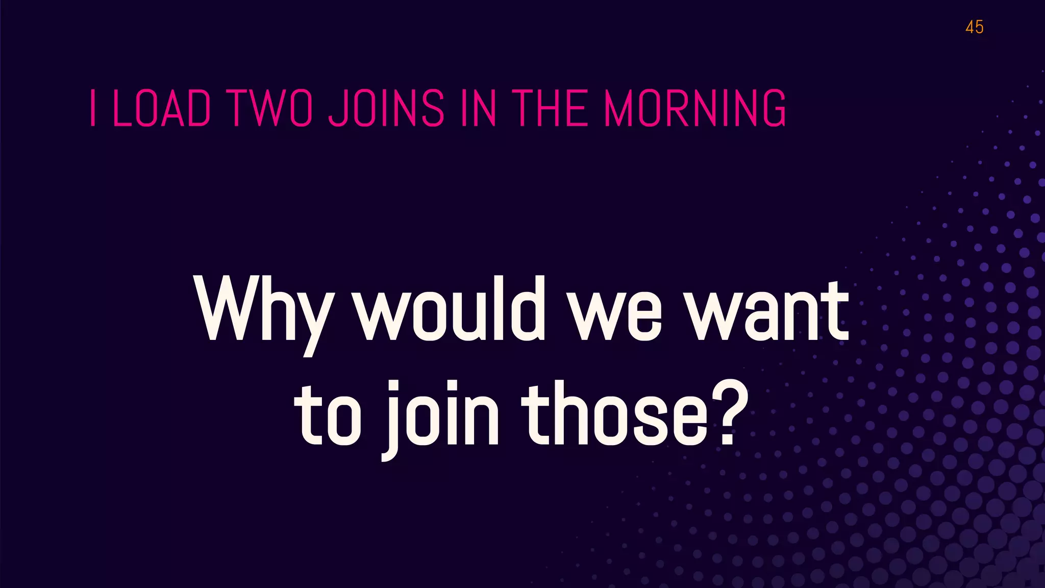 I LOAD TWO JOINS IN THE MORNING
45
Why would we want
to join those?
 