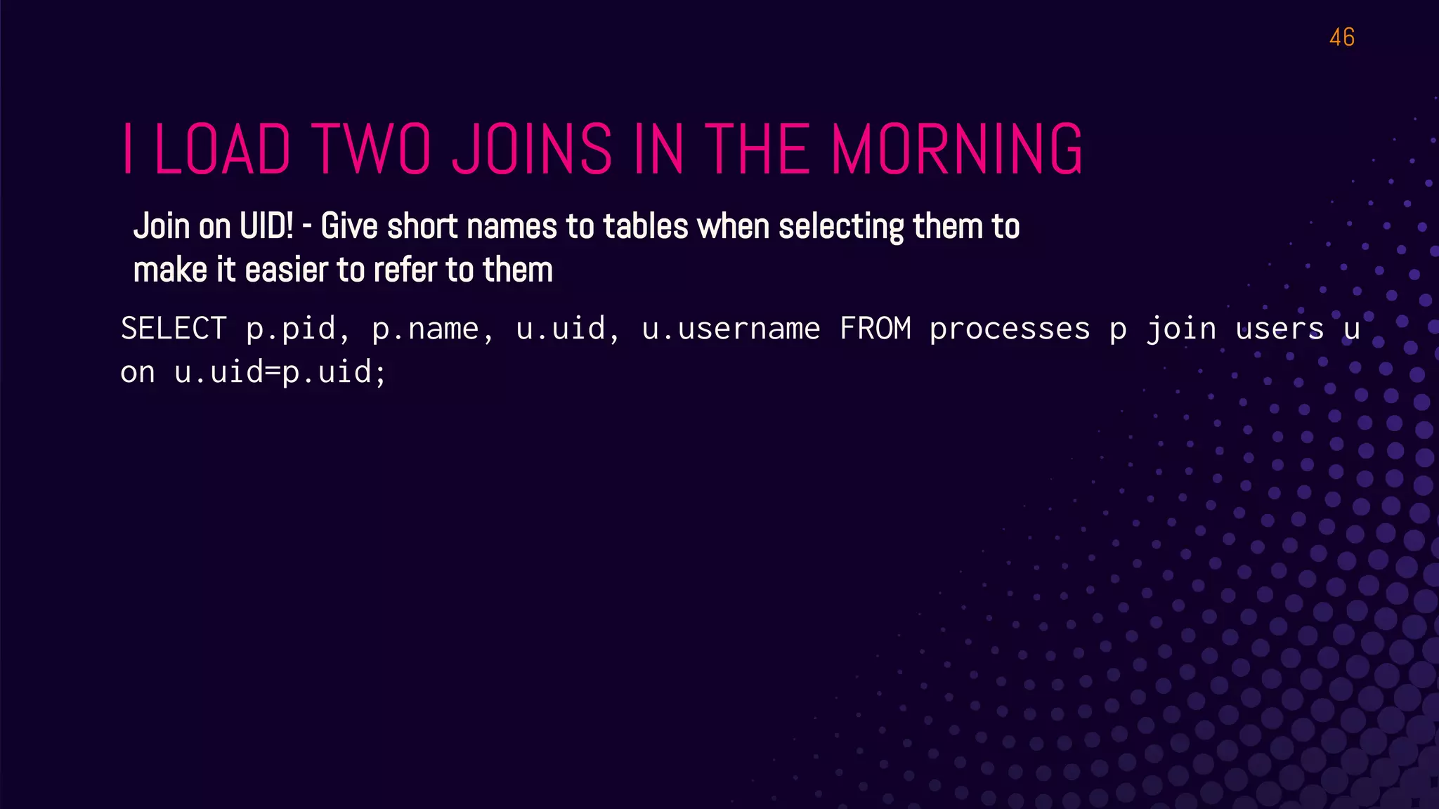 I LOAD TWO JOINS IN THE MORNING
46
Join on UID! - Give short names to tables when selecting them to
make it easier to refer to them
SELECT p.pid, p.name, u.uid, u.username FROM processes p join users u
on u.uid=p.uid;
 