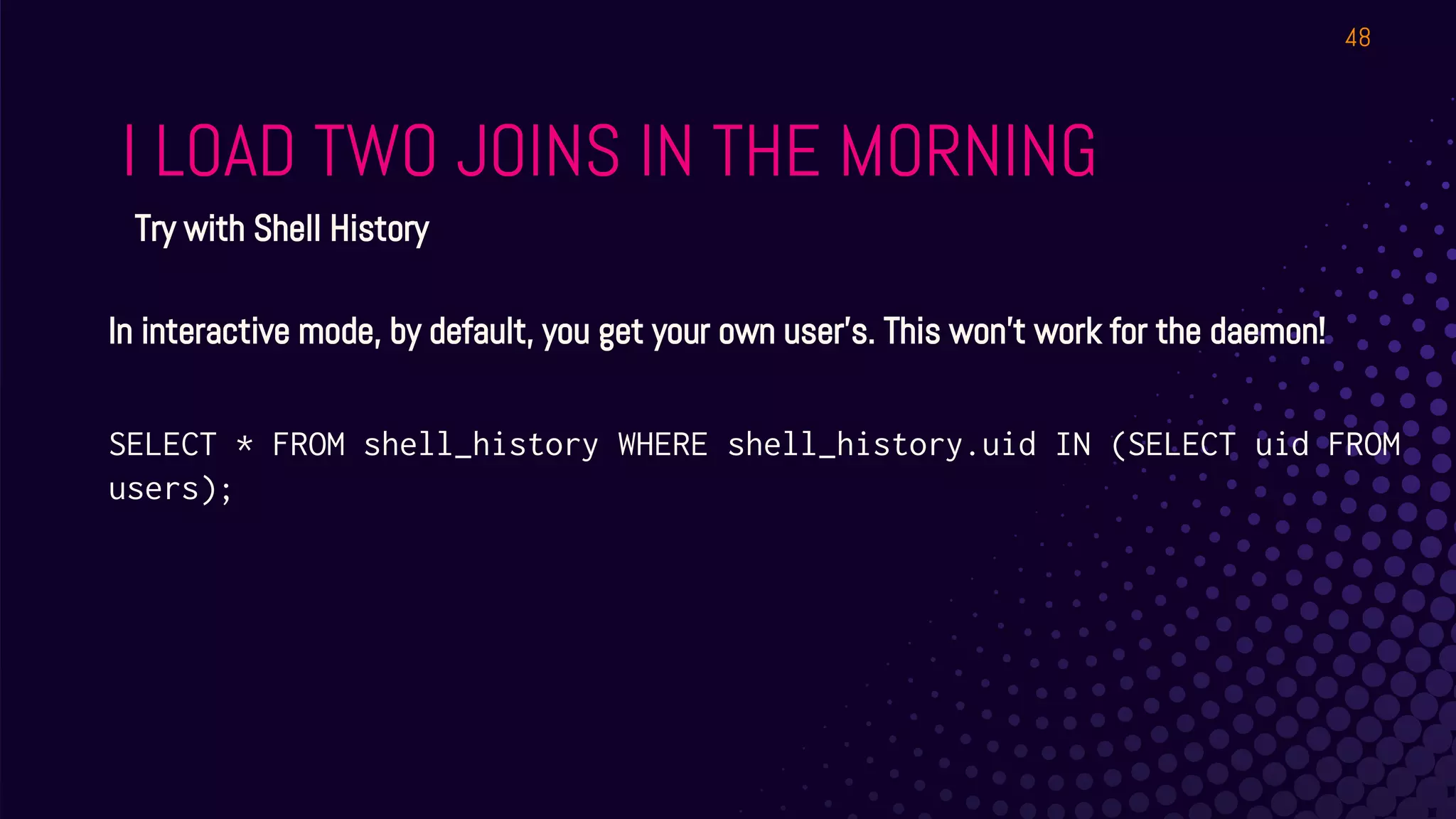 I LOAD TWO JOINS IN THE MORNING
48
Try with Shell History
In interactive mode, by default, you get your own user’s. This won’t work for the daemon!
SELECT * FROM shell_history WHERE shell_history.uid IN (SELECT uid FROM
users);
 