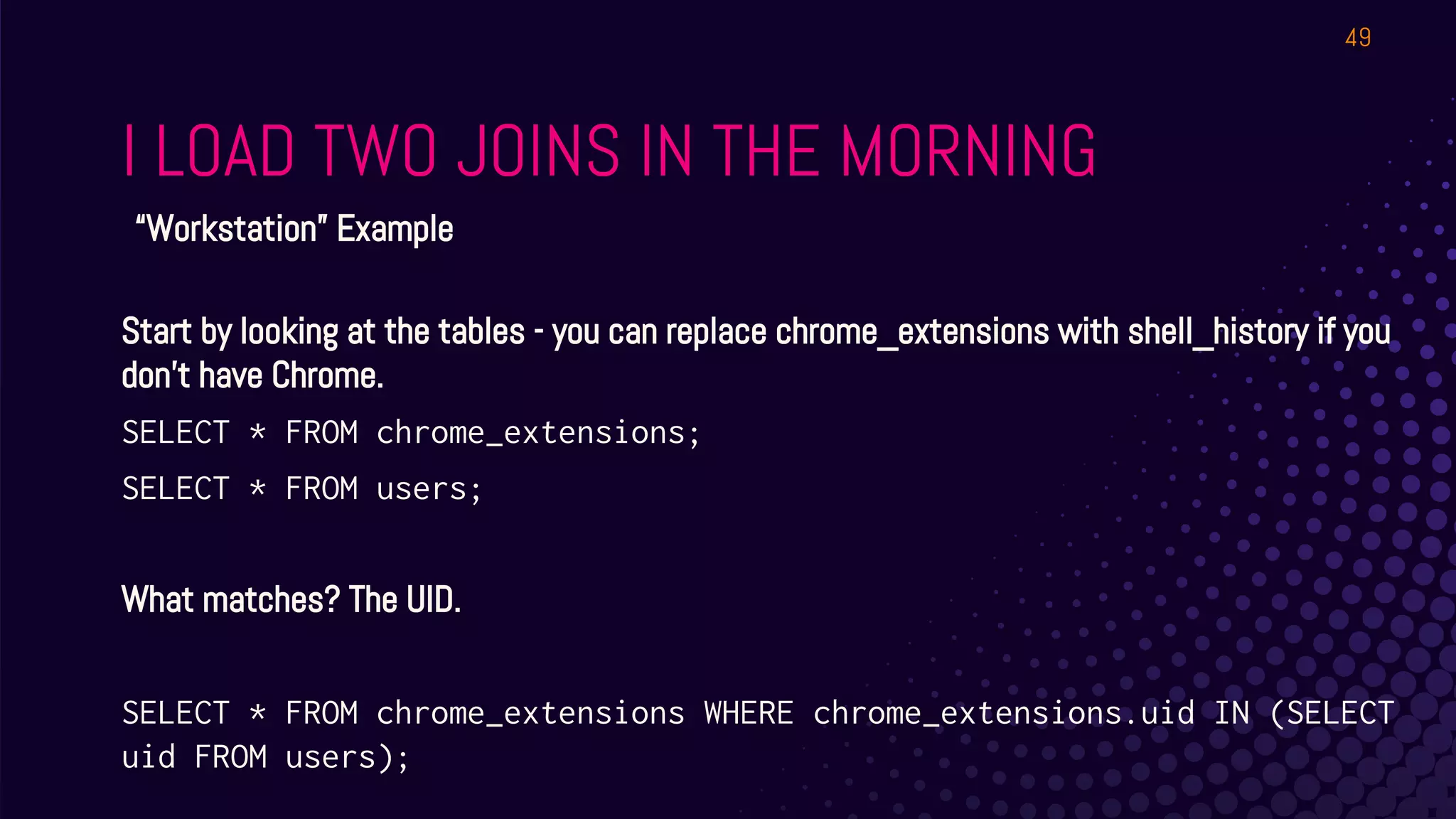 I LOAD TWO JOINS IN THE MORNING
49
“Workstation” Example
Start by looking at the tables - you can replace chrome_extensions with shell_history if you
don’t have Chrome.
SELECT * FROM chrome_extensions;
SELECT * FROM users;
What matches? The UID.
SELECT * FROM chrome_extensions WHERE chrome_extensions.uid IN (SELECT
uid FROM users);
 