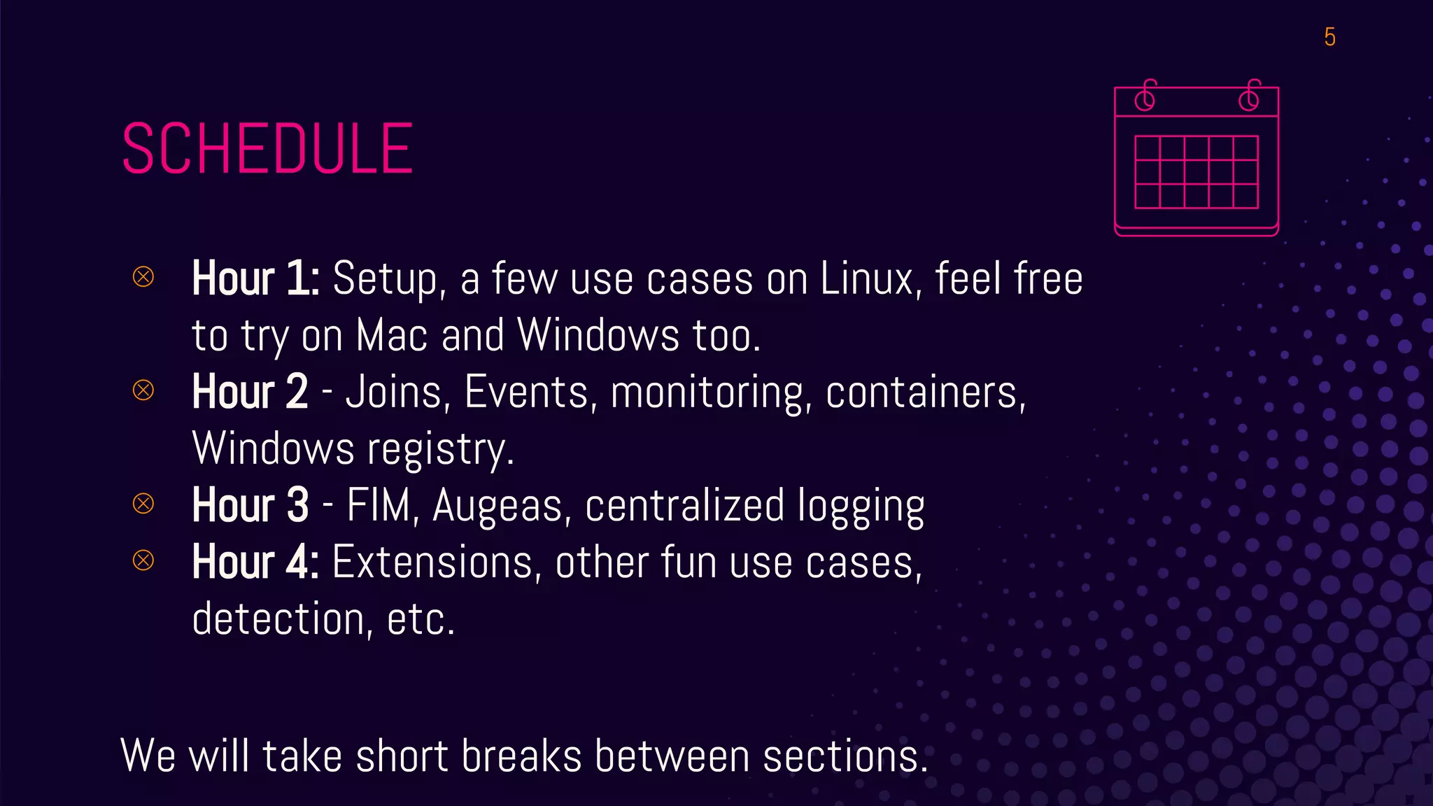 SCHEDULE
⊗ Hour 1: Setup, a few use cases on Linux, feel free
to try on Mac and Windows too.
⊗ Hour 2 - Joins, Events, monitoring, containers,
Windows registry.
⊗ Hour 3 - FIM, Augeas, centralized logging
⊗ Hour 4: Extensions, other fun use cases,
detection, etc.
We will take short breaks between sections.
5
 