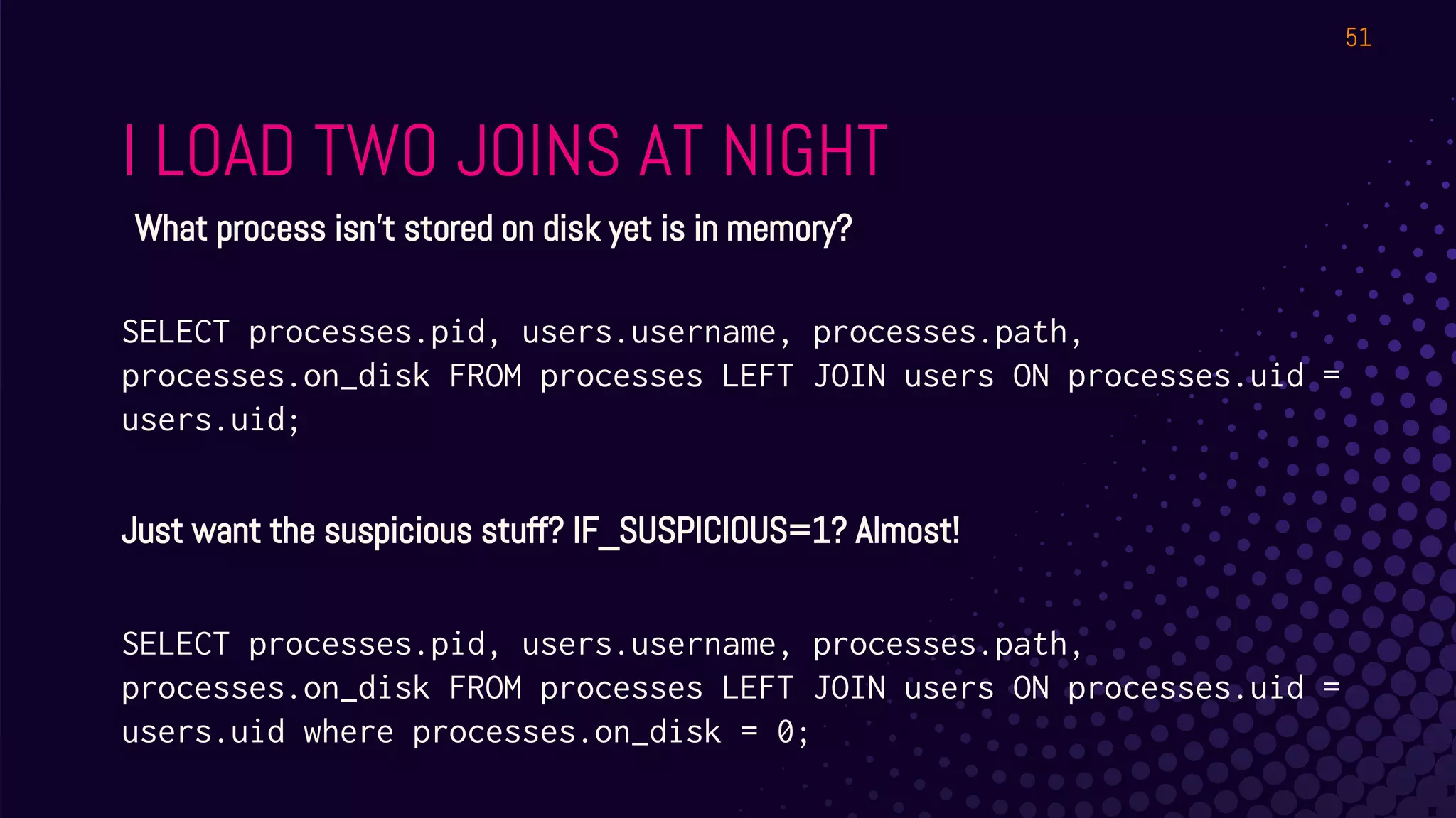 I LOAD TWO JOINS AT NIGHT
51
What process isn’t stored on disk yet is in memory?
SELECT processes.pid, users.username, processes.path,
processes.on_disk FROM processes LEFT JOIN users ON processes.uid =
users.uid;
Just want the suspicious stuff? IF_SUSPICIOUS=1? Almost!
SELECT processes.pid, users.username, processes.path,
processes.on_disk FROM processes LEFT JOIN users ON processes.uid =
users.uid where processes.on_disk = 0;
 
