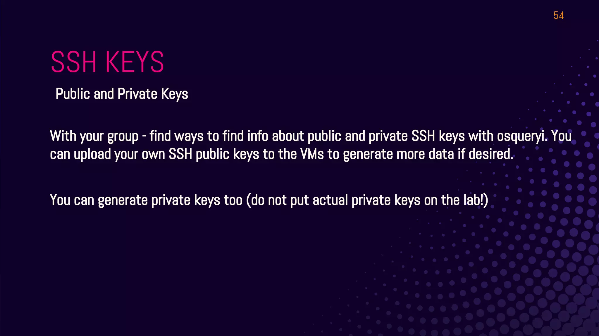 SSH KEYS
54
Public and Private Keys
With your group - find ways to find info about public and private SSH keys with osqueryi. You
can upload your own SSH public keys to the VMs to generate more data if desired.
You can generate private keys too (do not put actual private keys on the lab!)
 