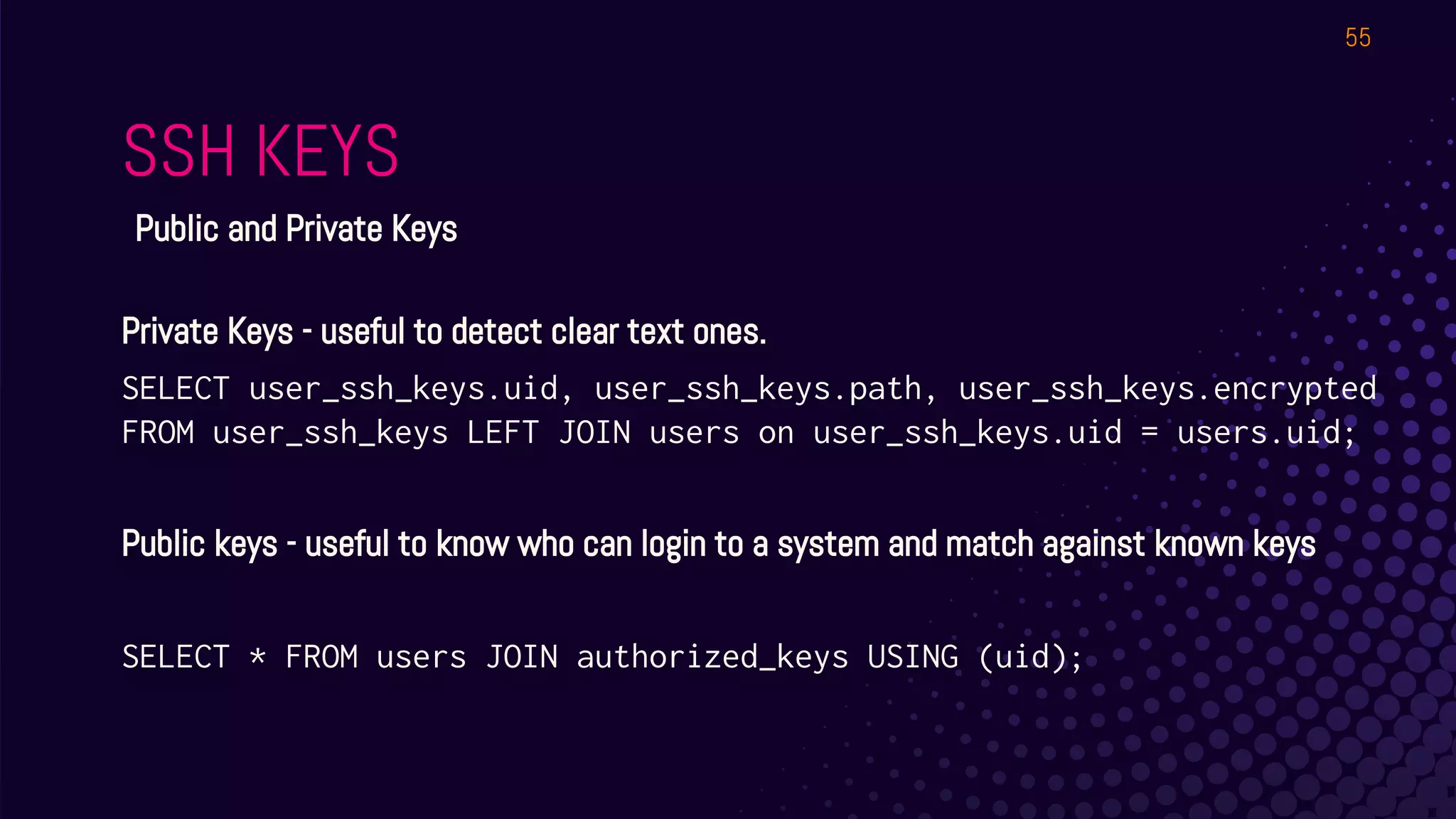 SSH KEYS
55
Public and Private Keys
Private Keys - useful to detect clear text ones.
SELECT user_ssh_keys.uid, user_ssh_keys.path, user_ssh_keys.encrypted
FROM user_ssh_keys LEFT JOIN users on user_ssh_keys.uid = users.uid;
Public keys - useful to know who can login to a system and match against known keys
SELECT * FROM users JOIN authorized_keys USING (uid);
 