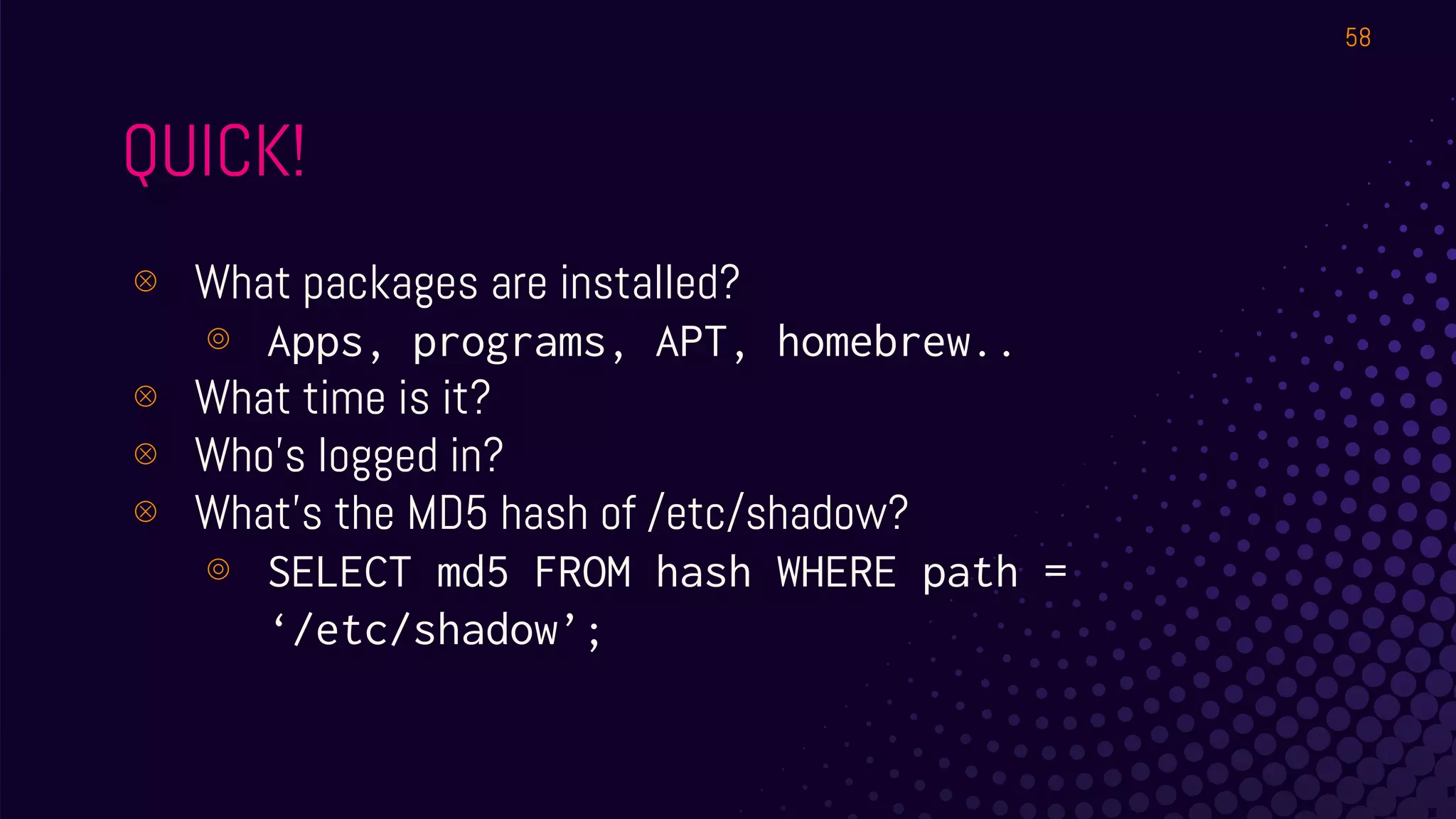 QUICK!
⊗ What packages are installed?
⊚ Apps, programs, APT, homebrew..
⊗ What time is it?
⊗ Who’s logged in?
⊗ What’s the MD5 hash of /etc/shadow?
⊚ SELECT md5 FROM hash WHERE path =
‘/etc/shadow’;
58
 