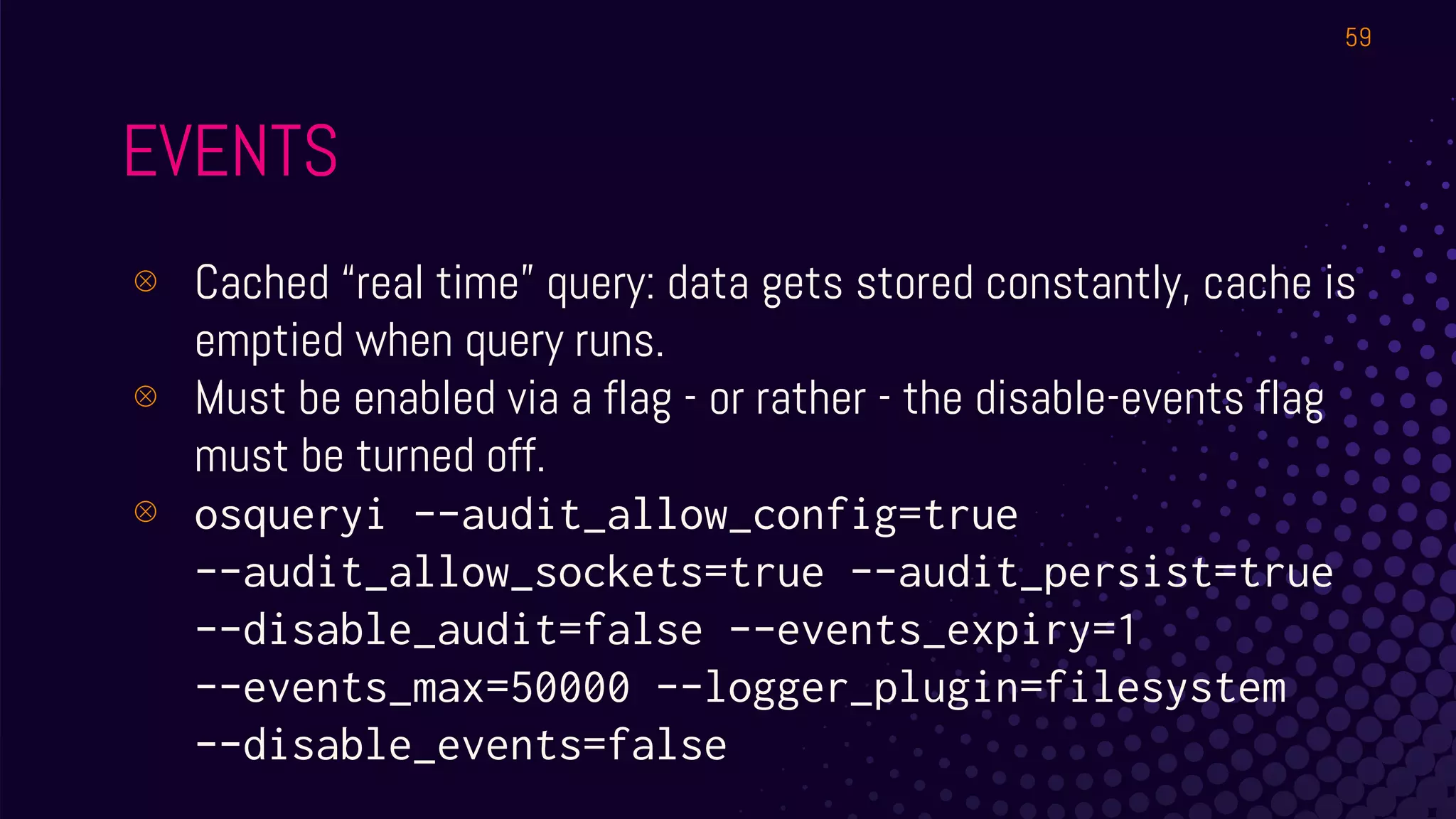 EVENTS
⊗ Cached “real time” query: data gets stored constantly, cache is
emptied when query runs.
⊗ Must be enabled via a flag - or rather - the disable-events flag
must be turned off.
⊗ osqueryi --audit_allow_config=true
--audit_allow_sockets=true --audit_persist=true
--disable_audit=false --events_expiry=1
--events_max=50000 --logger_plugin=filesystem
--disable_events=false
59
 