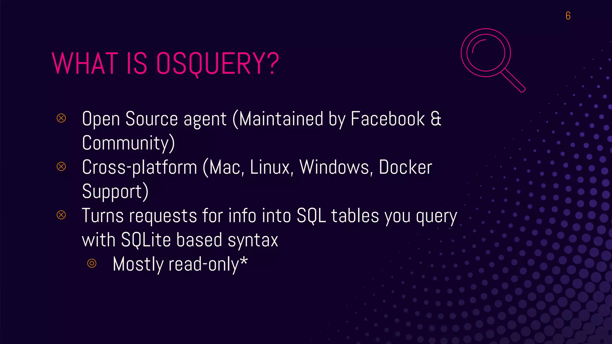 WHAT IS OSQUERY?
⊗ Open Source agent (Maintained by Facebook &
Community)
⊗ Cross-platform (Mac, Linux, Windows, Docker
Support)
⊗ Turns requests for info into SQL tables you query
with SQLite based syntax
⊚ Mostly read-only*
6
 