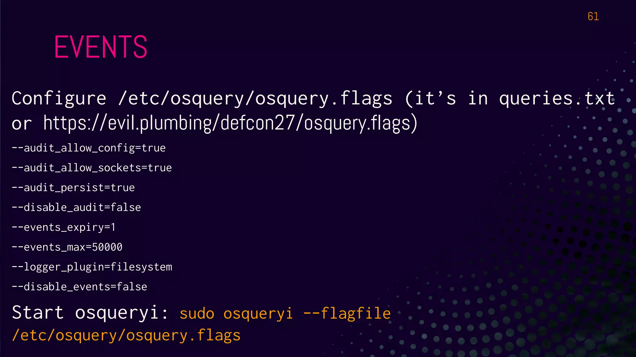 EVENTS
Configure /etc/osquery/osquery.flags (it’s in queries.txt
or https://evil.plumbing/defcon27/osquery.flags)
--audit_allow_config=true
--audit_allow_sockets=true
--audit_persist=true
--disable_audit=false
--events_expiry=1
--events_max=50000
--logger_plugin=filesystem
--disable_events=false
Start osqueryi: sudo osqueryi --flagfile
/etc/osquery/osquery.flags
61
 