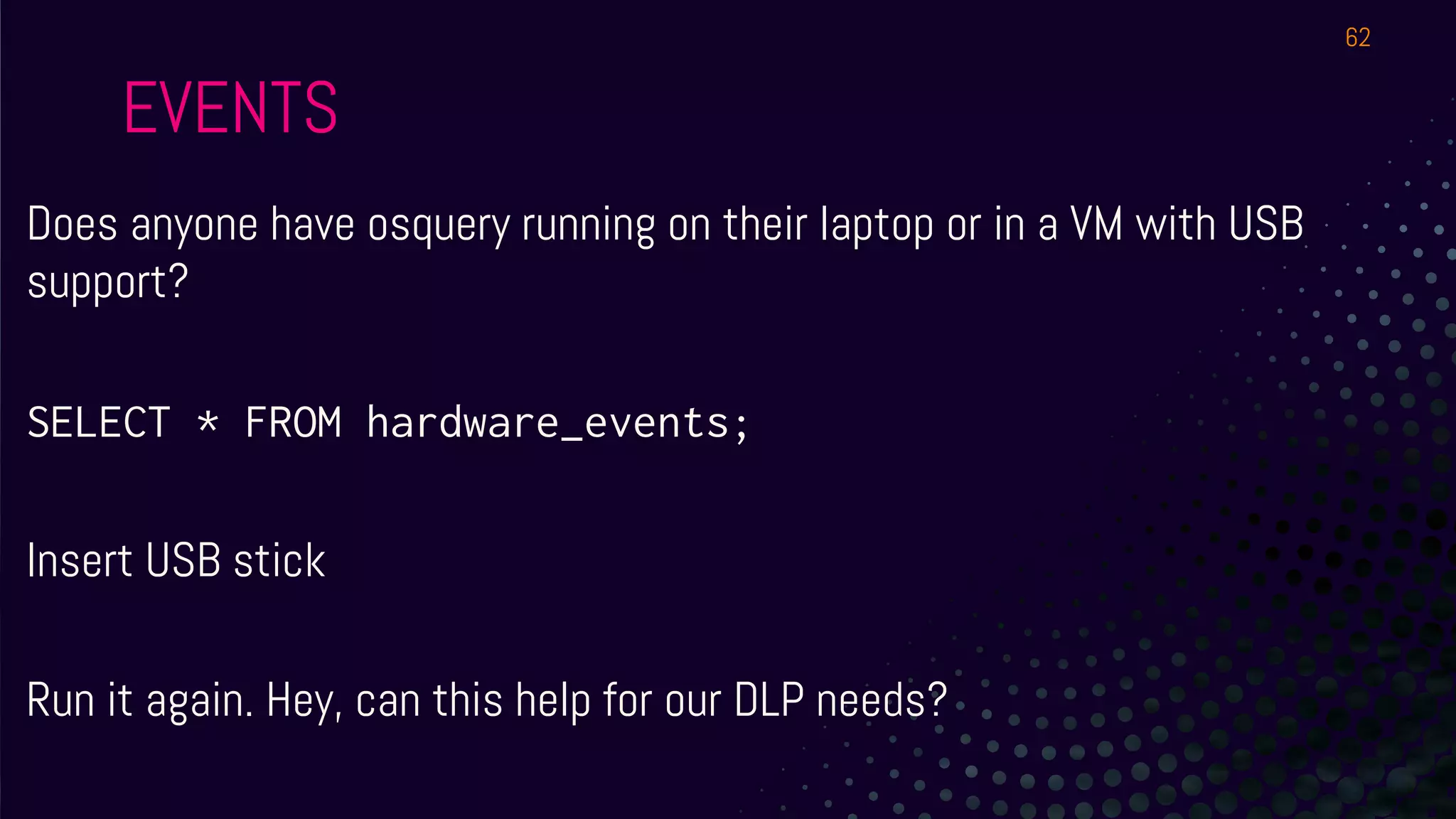 EVENTS
Does anyone have osquery running on their laptop or in a VM with USB
support?
SELECT * FROM hardware_events;
Insert USB stick
Run it again. Hey, can this help for our DLP needs?
62
 