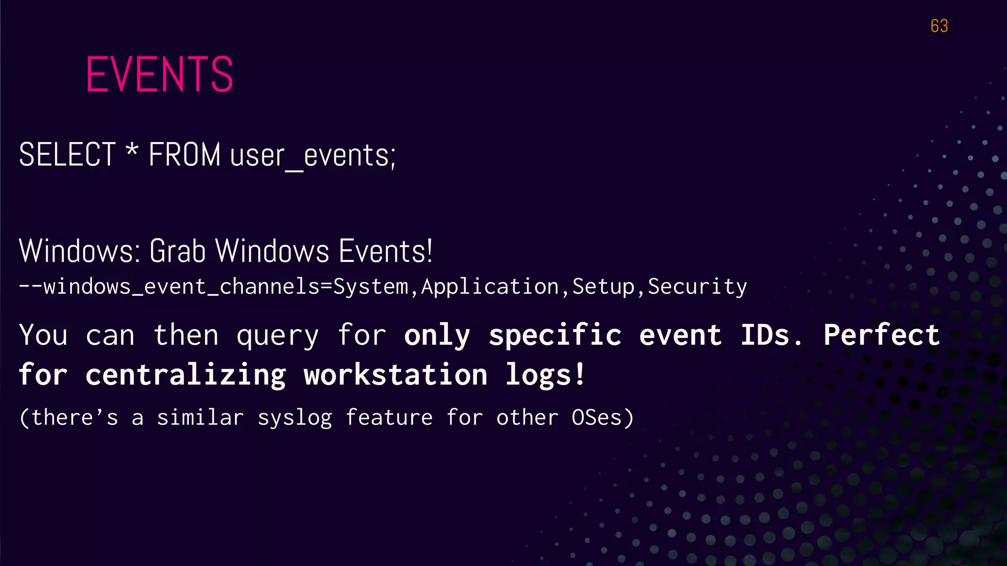 EVENTS
SELECT * FROM user_events;
Windows: Grab Windows Events!
--windows_event_channels=System,Application,Setup,Security
You can then query for only specific event IDs. Perfect
for centralizing workstation logs!
(there’s a similar syslog feature for other OSes)
63
 