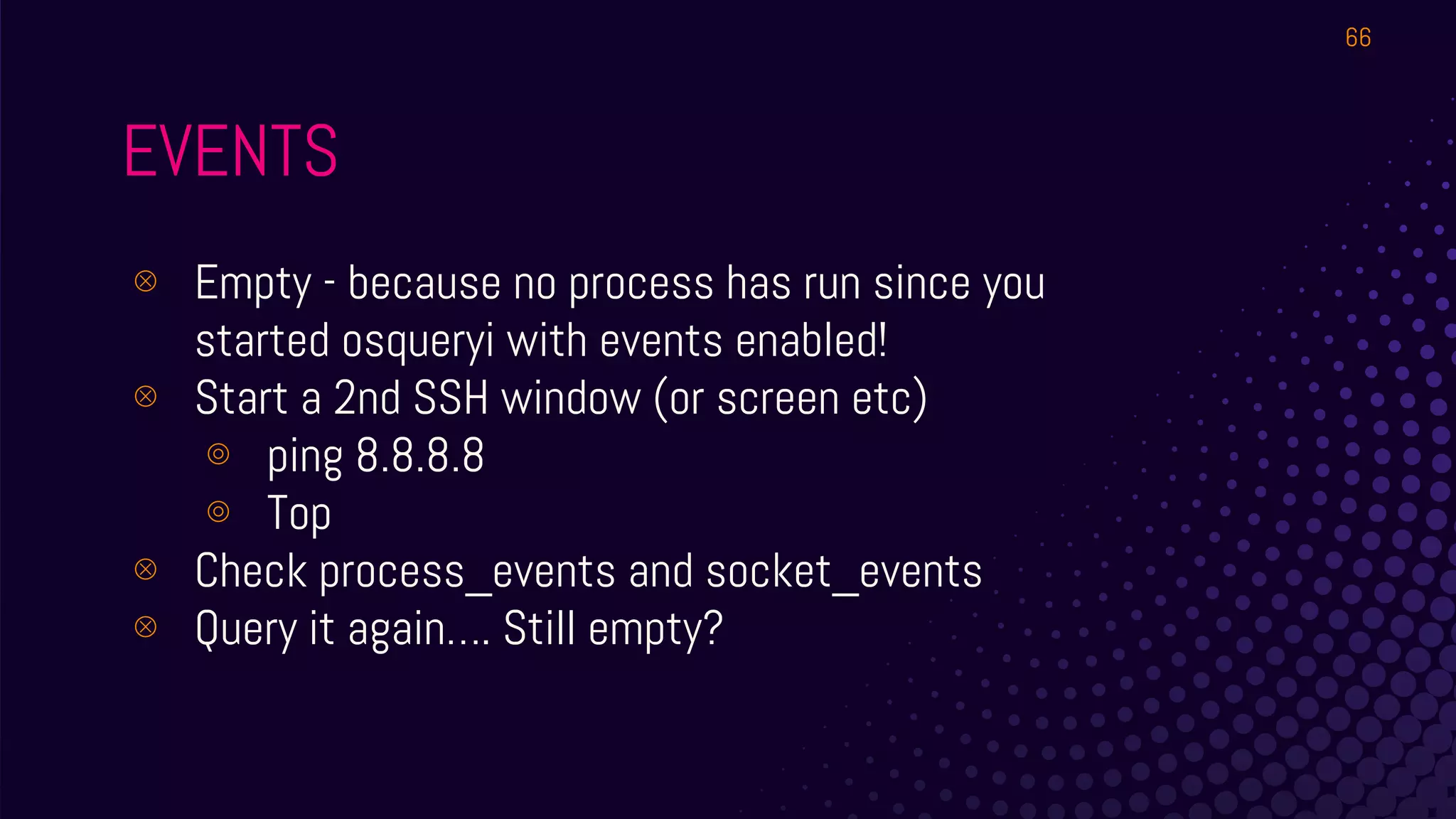 EVENTS
⊗ Empty - because no process has run since you
started osqueryi with events enabled!
⊗ Start a 2nd SSH window (or screen etc)
⊚ ping 8.8.8.8
⊚ Top
⊗ Check process_events and socket_events
⊗ Query it again…. Still empty?
66
 