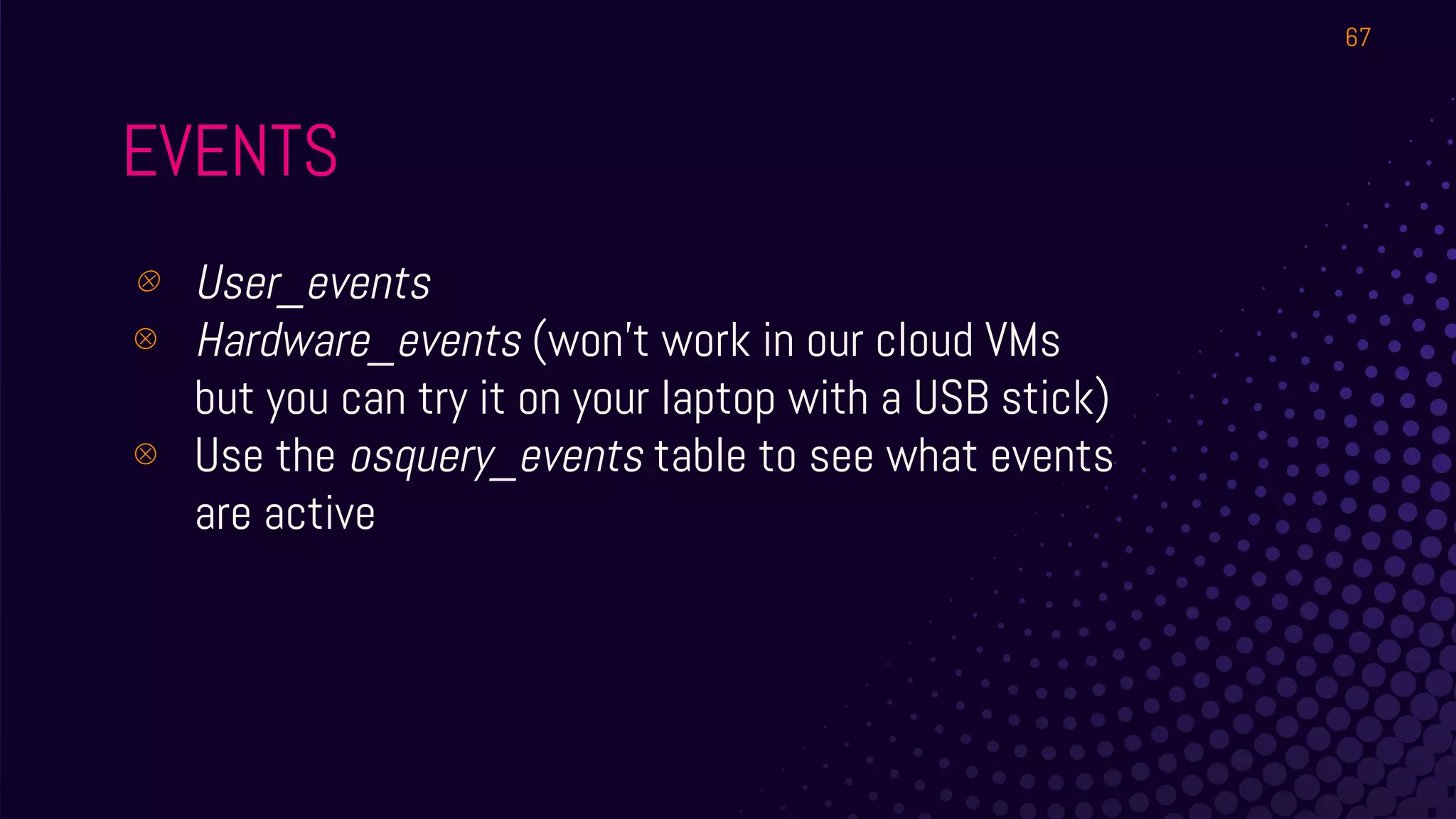 EVENTS
⊗ User_events
⊗ Hardware_events (won’t work in our cloud VMs
but you can try it on your laptop with a USB stick)
⊗ Use the osquery_events table to see what events
are active
67
 