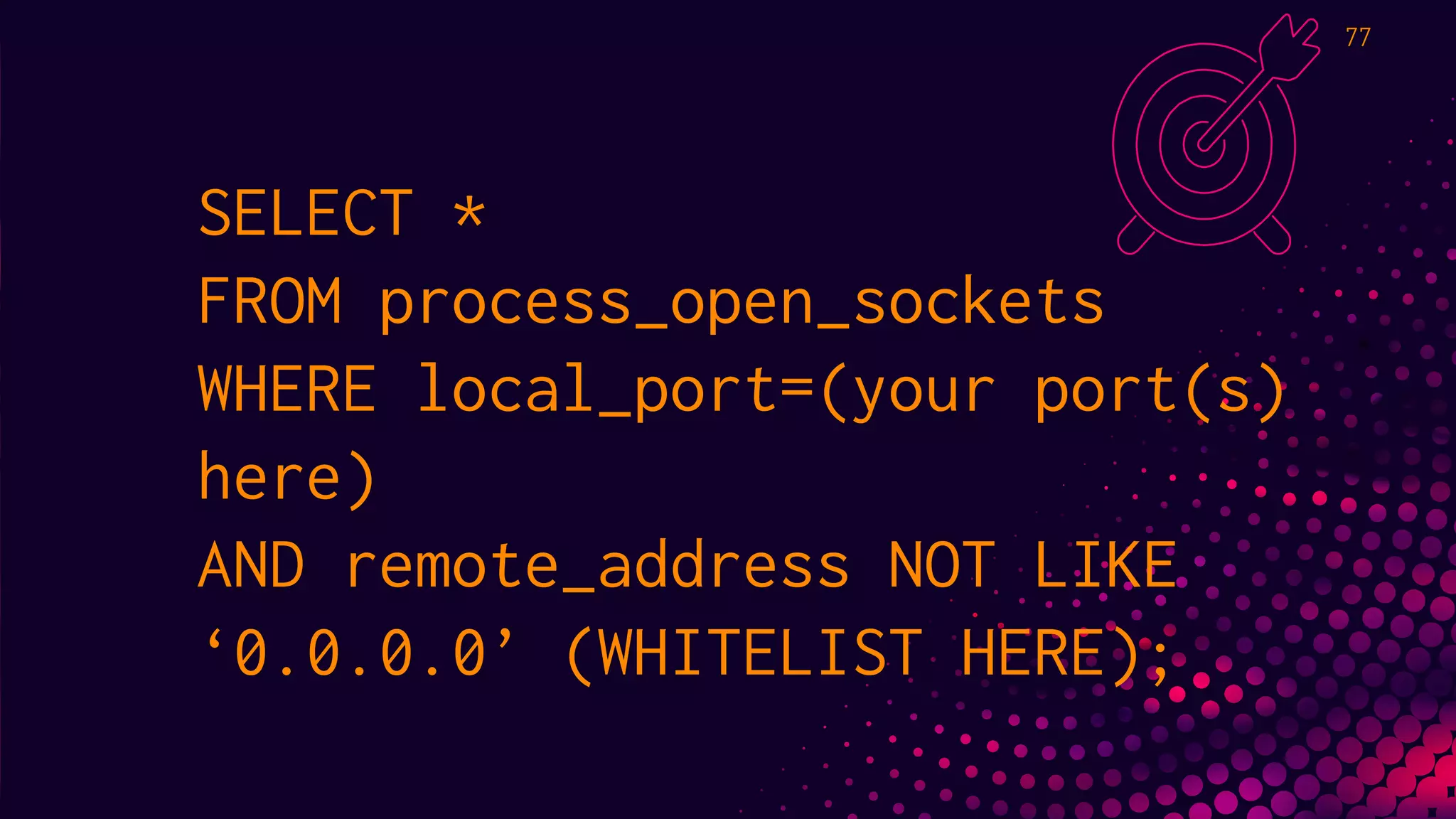 SELECT *
FROM process_open_sockets
WHERE local_port=(your port(s)
here)
AND remote_address NOT LIKE
‘0.0.0.0’ (WHITELIST HERE);
77
 