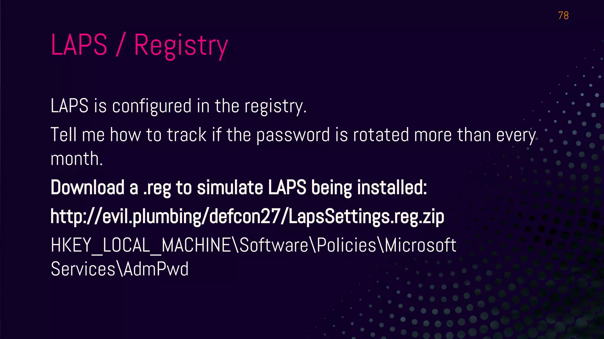 LAPS is configured in the registry.
Tell me how to track if the password is rotated more than every
month.
Download a .reg to simulate LAPS being installed:
http://evil.plumbing/defcon27/LapsSettings.reg.zip
HKEY_LOCAL_MACHINESoftwarePoliciesMicrosoft
ServicesAdmPwd
78
LAPS / Registry
 