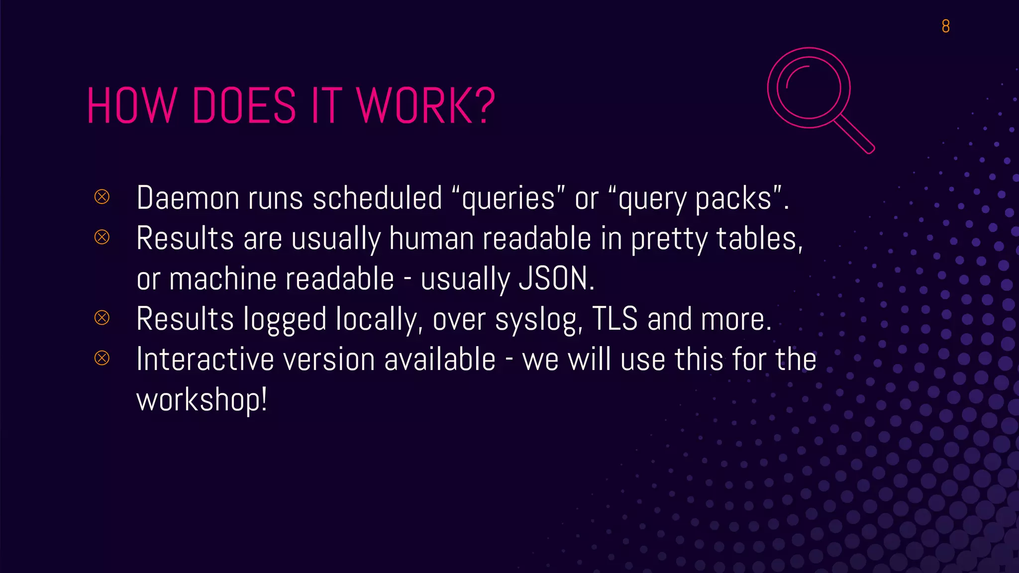 HOW DOES IT WORK?
⊗ Daemon runs scheduled “queries” or “query packs”.
⊗ Results are usually human readable in pretty tables,
or machine readable - usually JSON.
⊗ Results logged locally, over syslog, TLS and more.
⊗ Interactive version available - we will use this for the
workshop!
8
 