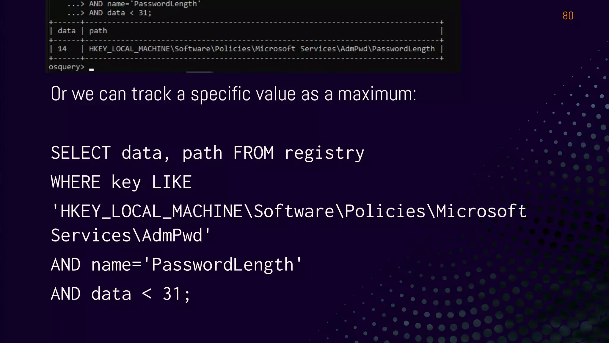 LAPS / Registry
Or we can track a specific value as a maximum:
SELECT data, path FROM registry
WHERE key LIKE
'HKEY_LOCAL_MACHINESoftwarePoliciesMicrosoft
ServicesAdmPwd'
AND name='PasswordLength'
AND data < 31;
80
 