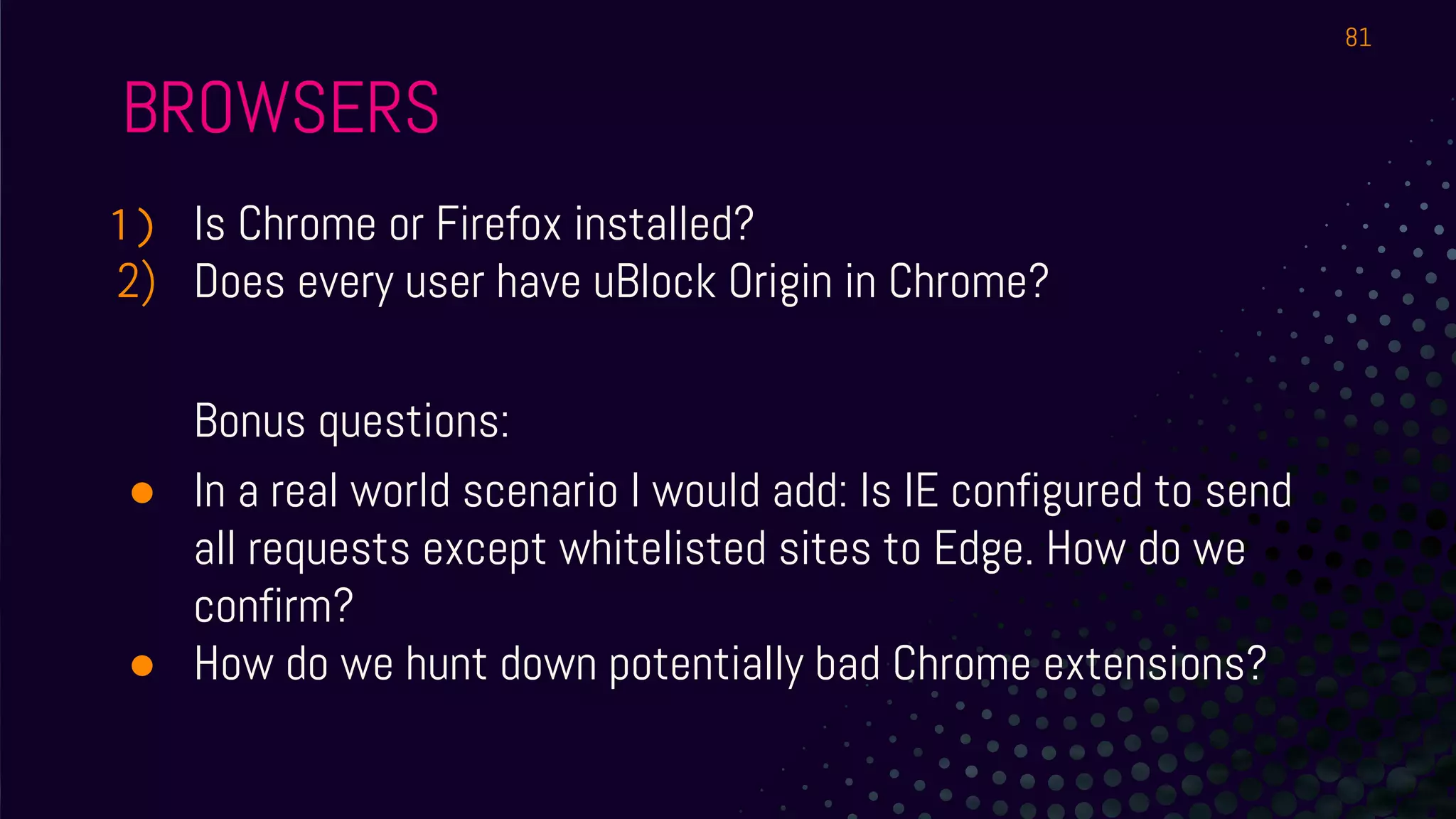 BROWSERS
1) Is Chrome or Firefox installed?
2) Does every user have uBlock Origin in Chrome?
Bonus questions:
● In a real world scenario I would add: Is IE configured to send
all requests except whitelisted sites to Edge. How do we
confirm?
● How do we hunt down potentially bad Chrome extensions?
81
 