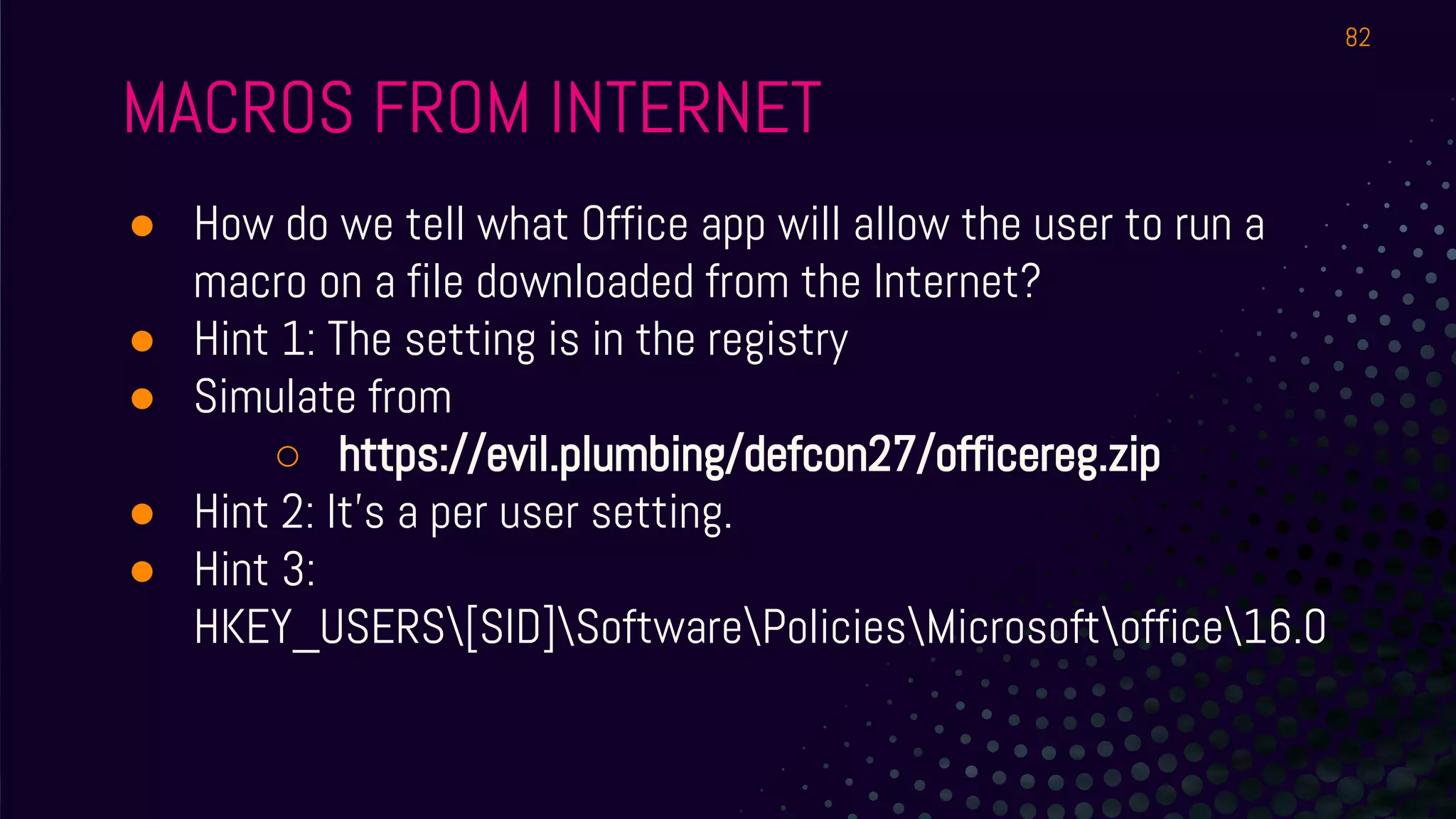 MACROS FROM INTERNET
● How do we tell what Office app will allow the user to run a
macro on a file downloaded from the Internet?
● Hint 1: The setting is in the registry
● Simulate from
○ https://evil.plumbing/defcon27/officereg.zip
● Hint 2: It’s a per user setting.
● Hint 3:
HKEY_USERS[SID]SoftwarePoliciesMicrosoftoffice16.0
82
 