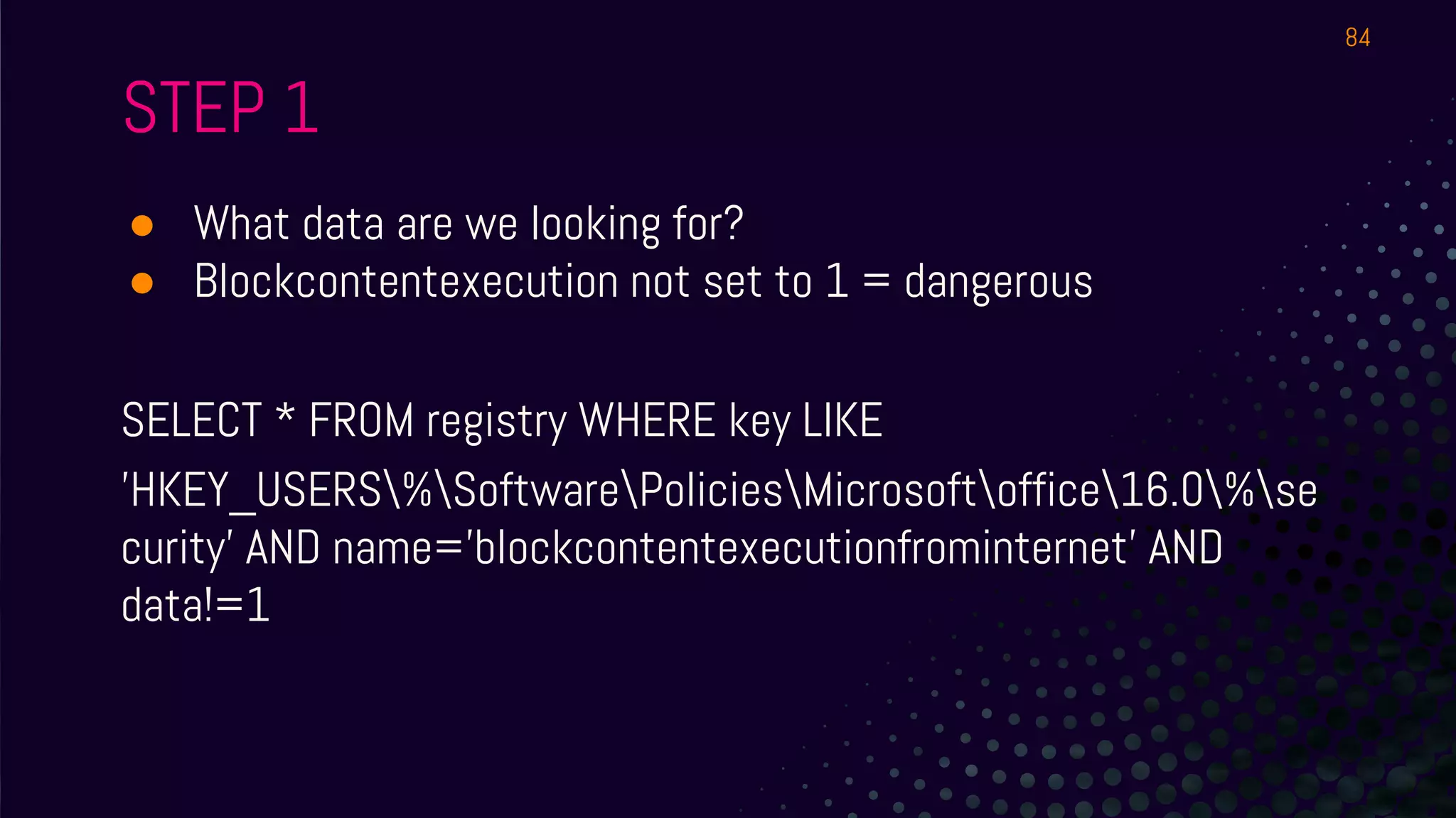 STEP 1
● What data are we looking for?
● Blockcontentexecution not set to 1 = dangerous
SELECT * FROM registry WHERE key LIKE
'HKEY_USERS%SoftwarePoliciesMicrosoftoffice16.0%se
curity' AND name='blockcontentexecutionfrominternet' AND
data!=1
84
 