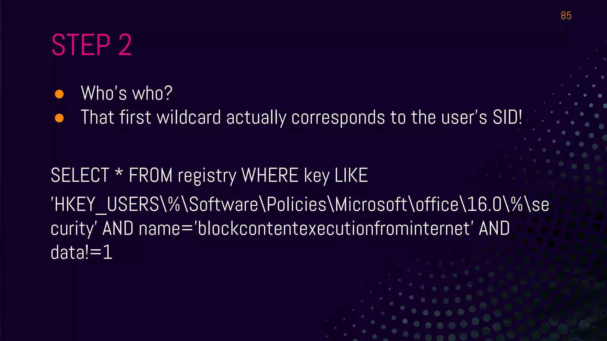 STEP 2
● Who’s who?
● That first wildcard actually corresponds to the user’s SID!
SELECT * FROM registry WHERE key LIKE
'HKEY_USERS%SoftwarePoliciesMicrosoftoffice16.0%se
curity' AND name='blockcontentexecutionfrominternet' AND
data!=1
85
 