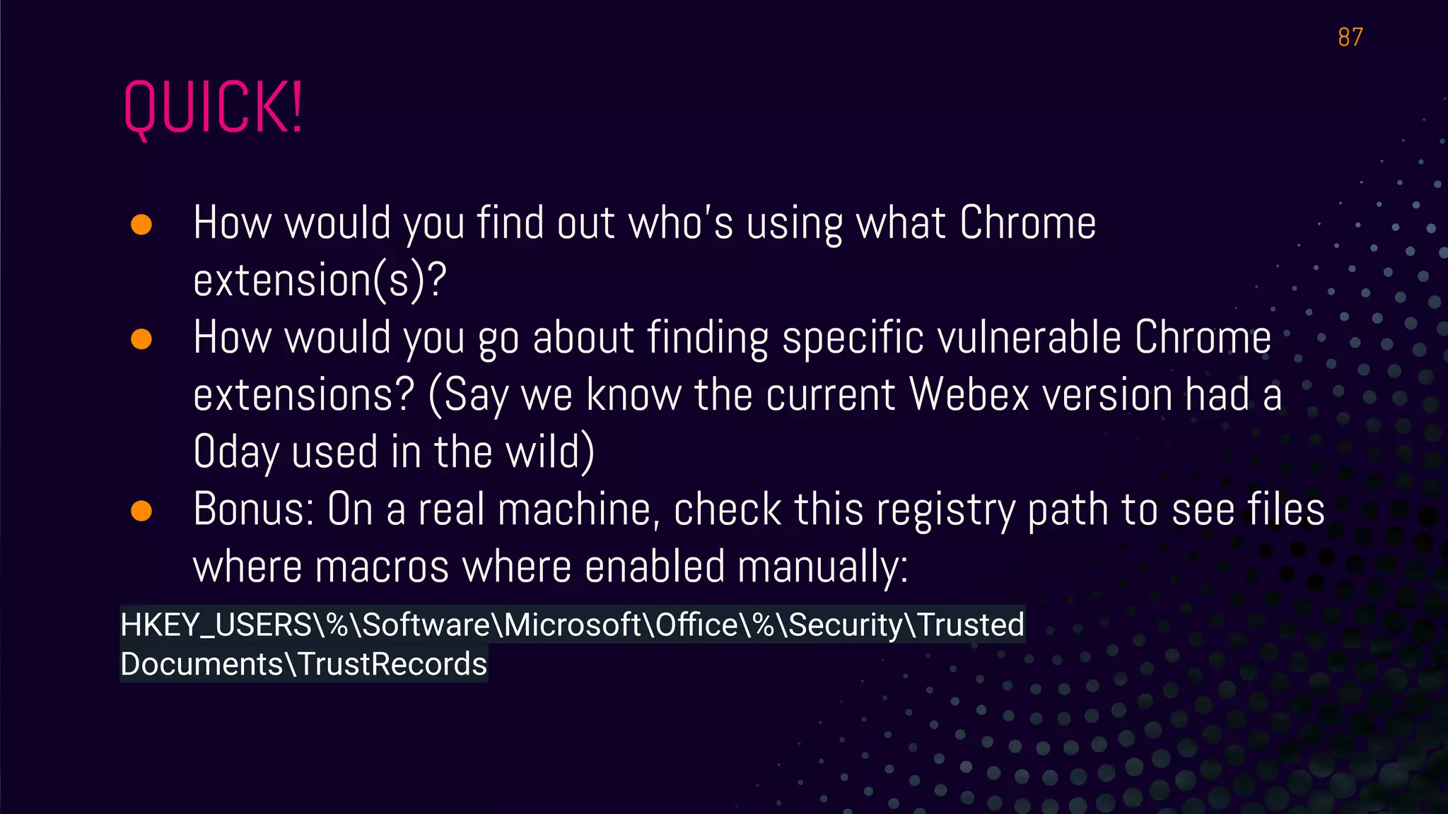 QUICK!
● How would you find out who’s using what Chrome
extension(s)?
● How would you go about finding specific vulnerable Chrome
extensions? (Say we know the current Webex version had a
0day used in the wild)
● Bonus: On a real machine, check this registry path to see files
where macros where enabled manually:
HKEY_USERS%SoftwareMicrosoftOﬃce%SecurityTrusted
DocumentsTrustRecords
87
 