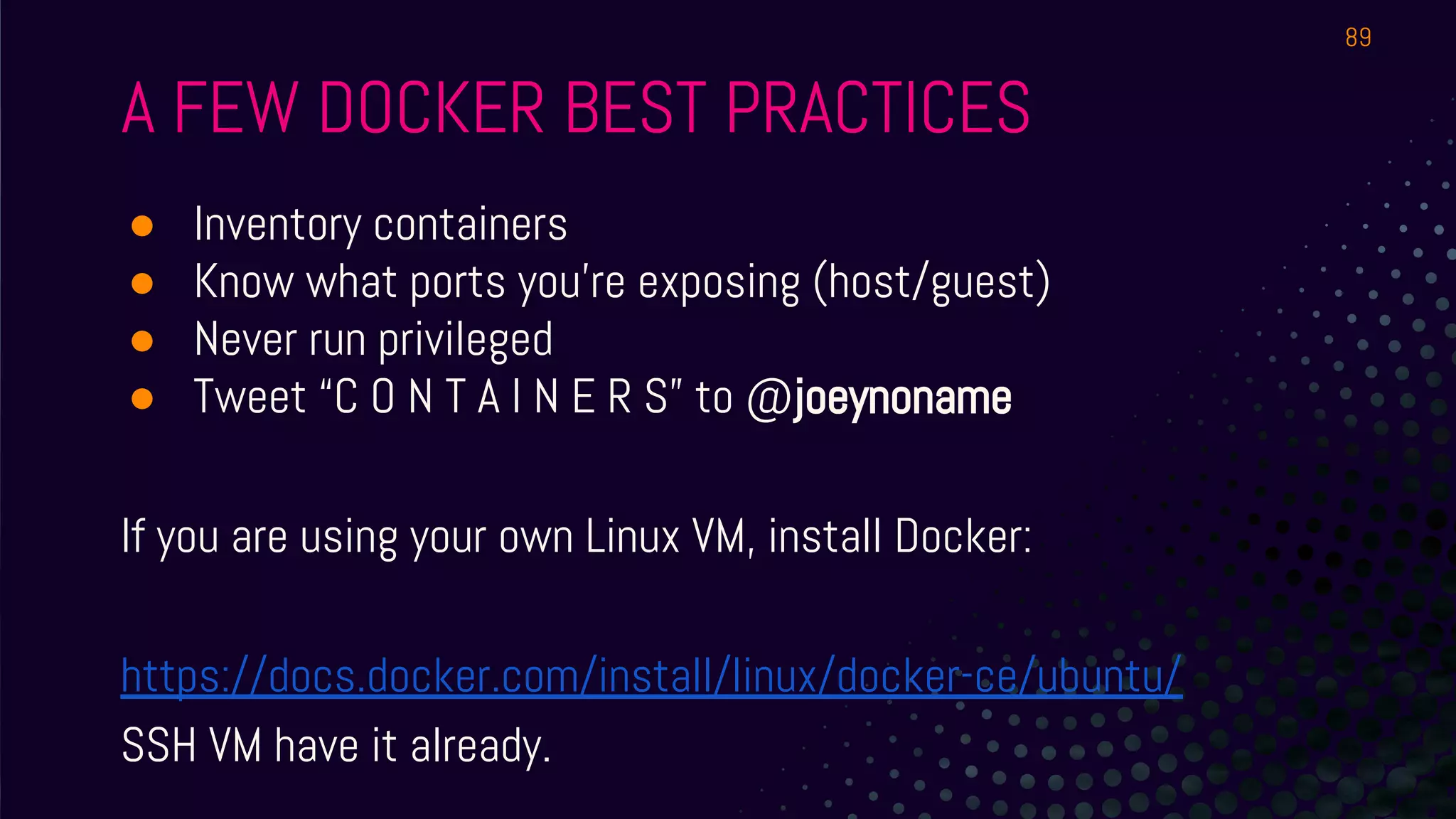 A FEW DOCKER BEST PRACTICES
● Inventory containers
● Know what ports you’re exposing (host/guest)
● Never run privileged
● Tweet “C O N T A I N E R S” to @joeynoname
If you are using your own Linux VM, install Docker:
https://docs.docker.com/install/linux/docker-ce/ubuntu/
SSH VM have it already.
89
 