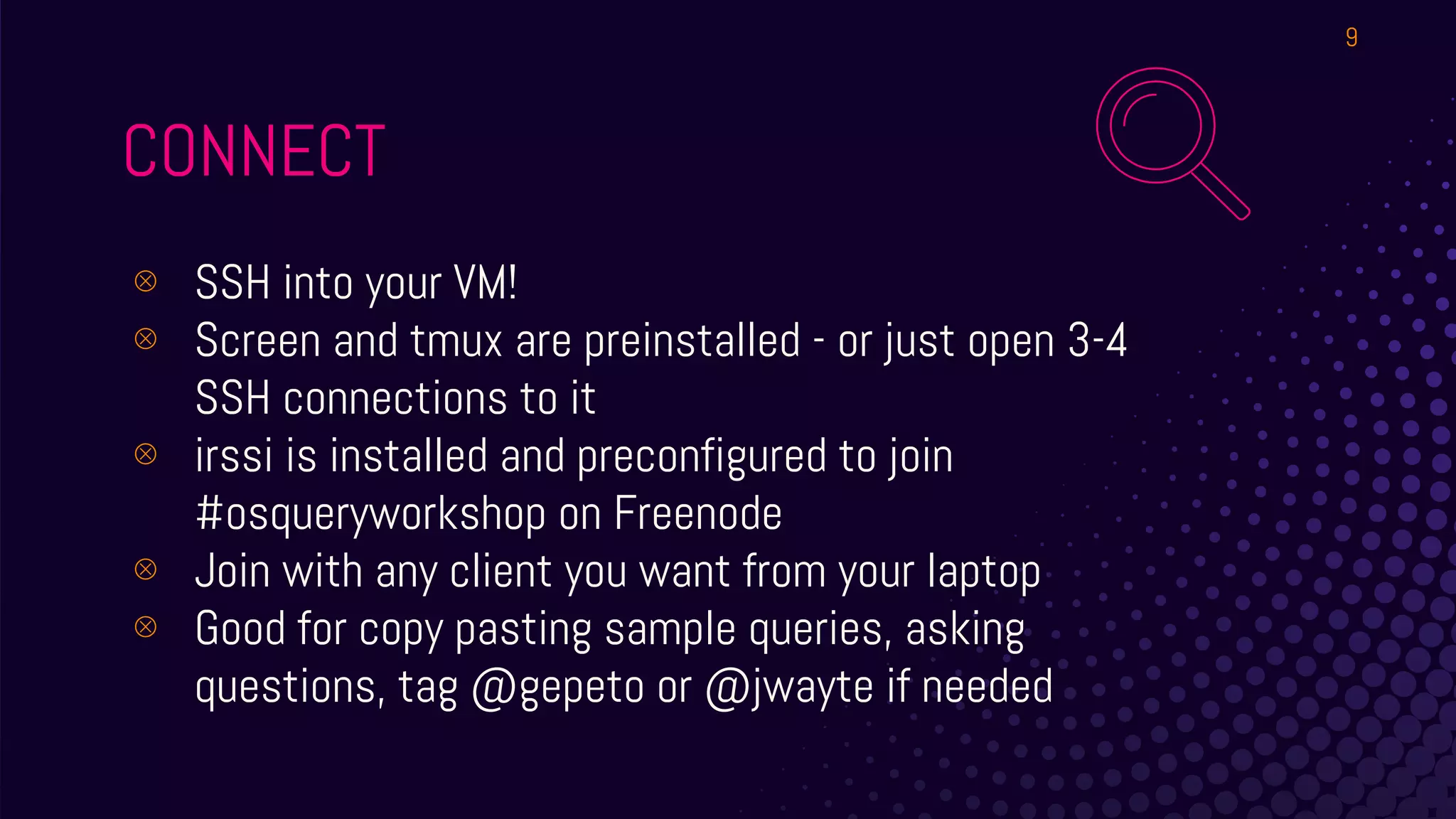 CONNECT
⊗ SSH into your VM!
⊗ Screen and tmux are preinstalled - or just open 3-4
SSH connections to it
⊗ irssi is installed and preconfigured to join
#osqueryworkshop on Freenode
⊗ Join with any client you want from your laptop
⊗ Good for copy pasting sample queries, asking
questions, tag @gepeto or @jwayte if needed
9
 