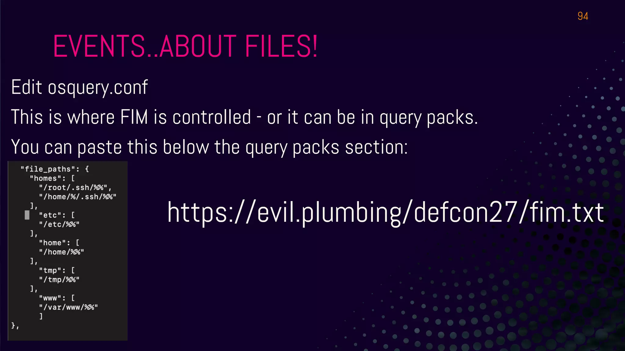 EVENTS..ABOUT FILES!
Edit osquery.conf
This is where FIM is controlled - or it can be in query packs.
You can paste this below the query packs section:
https://evil.plumbing/defcon27/fim.txt
94
 