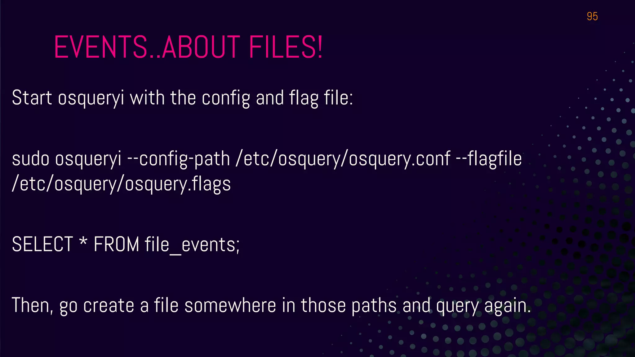 EVENTS..ABOUT FILES!
Start osqueryi with the config and flag file:
sudo osqueryi --config-path /etc/osquery/osquery.conf --flagfile
/etc/osquery/osquery.flags
SELECT * FROM file_events;
Then, go create a file somewhere in those paths and query again.
95
 
