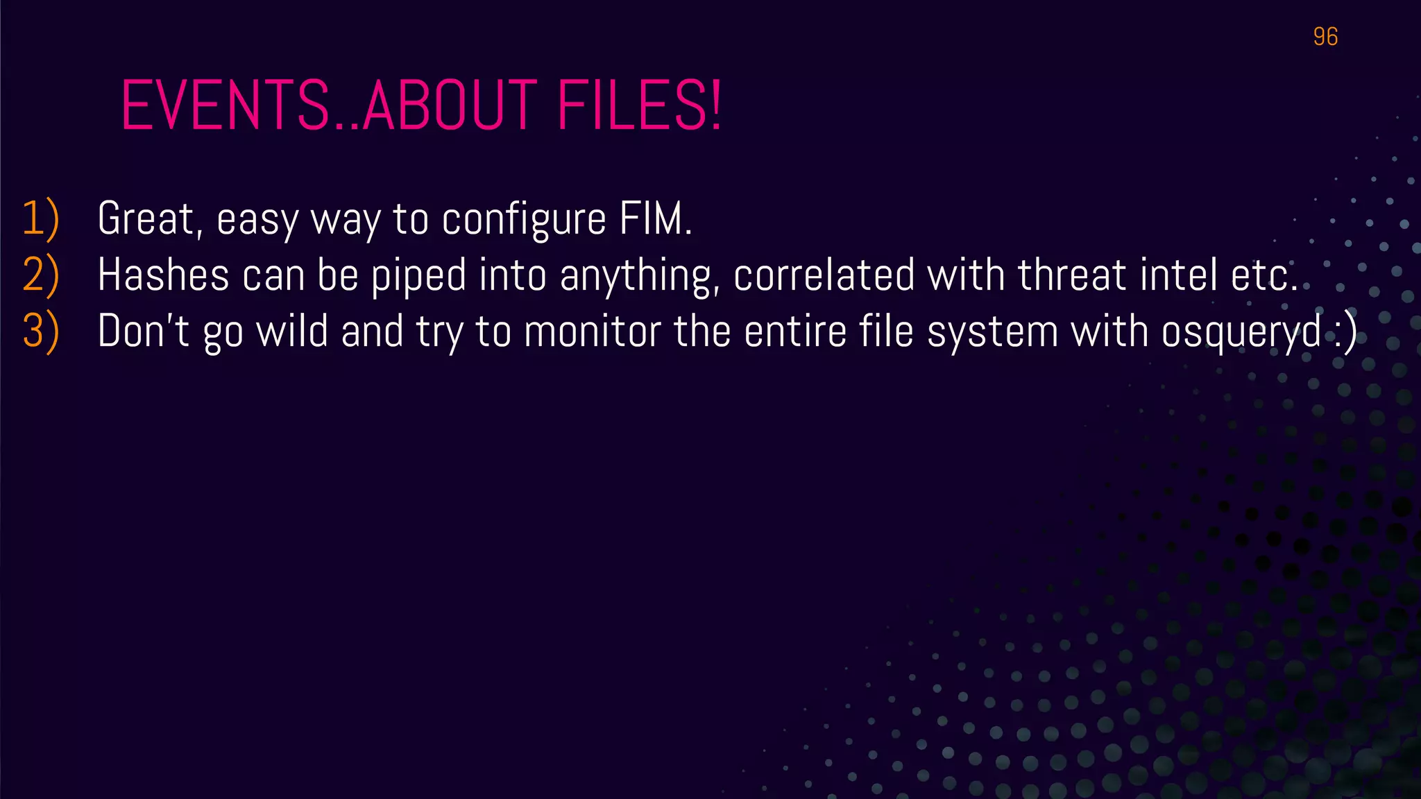 EVENTS..ABOUT FILES!
1) Great, easy way to configure FIM.
2) Hashes can be piped into anything, correlated with threat intel etc.
3) Don’t go wild and try to monitor the entire file system with osqueryd :)
96
 