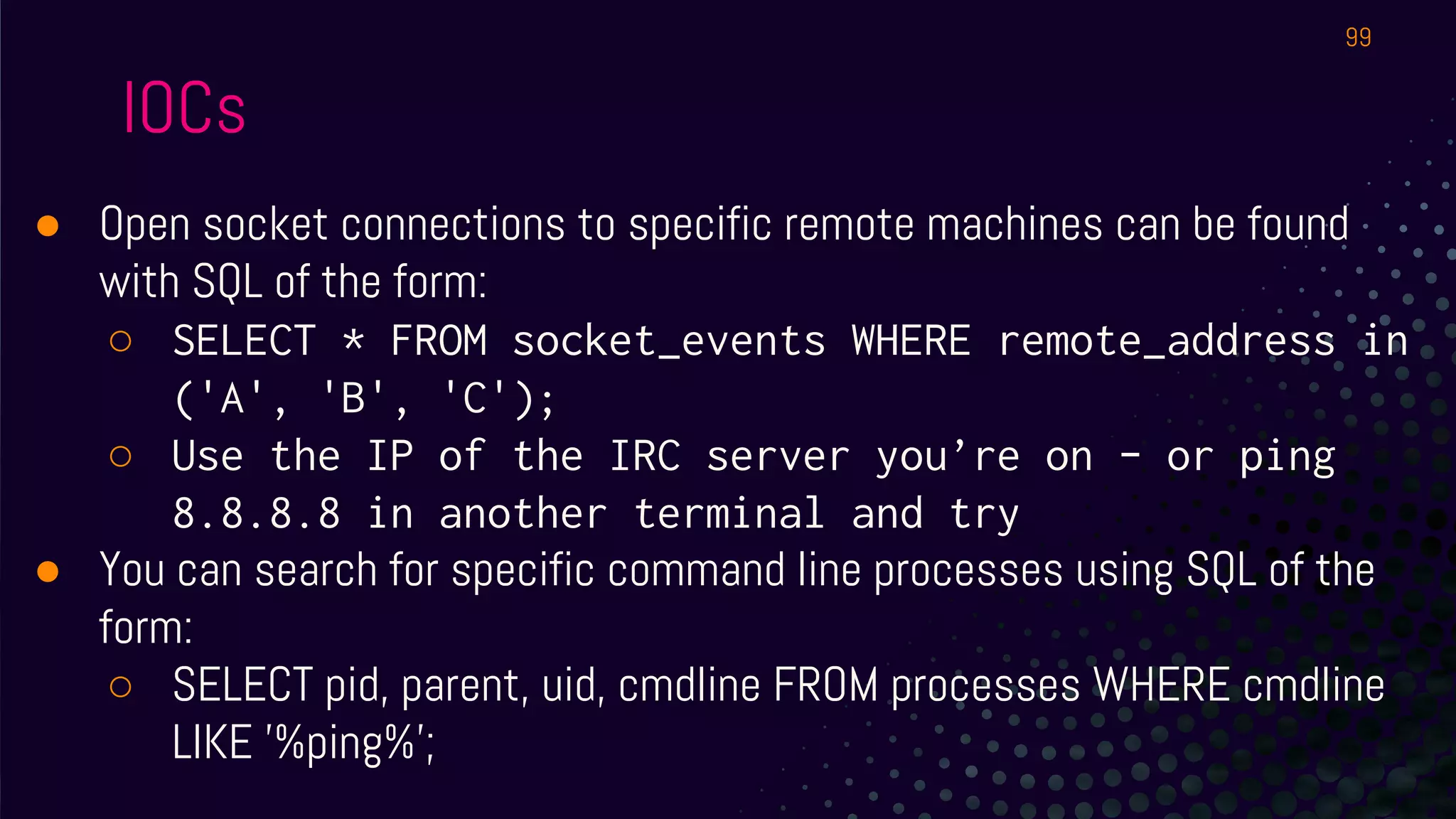 IOCs
● Open socket connections to specific remote machines can be found
with SQL of the form:
○ SELECT * FROM socket_events WHERE remote_address in
('A', 'B', 'C');
○ Use the IP of the IRC server you’re on - or ping
8.8.8.8 in another terminal and try
● You can search for specific command line processes using SQL of the
form:
○ SELECT pid, parent, uid, cmdline FROM processes WHERE cmdline
LIKE '%ping%';
99
 