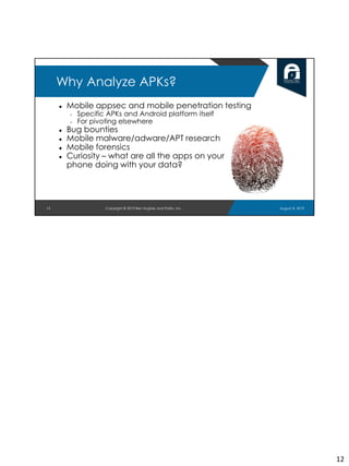12
Why Analyze APKs?
● Mobile appsec and mobile penetration testing
○ Specific APKs and Android platform itself
○ For pivoting elsewhere
● Bug bounties
● Mobile malware/adware/APT research
● Mobile forensics
● Curiosity – what are all the apps on your
phone doing with your data?
August 8, 2019Copyright © 2019 Ben Hughes and Polito, Inc.
12
 