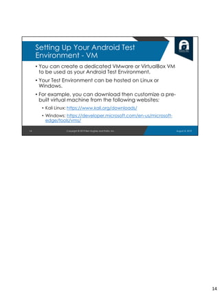 • You can create a dedicated VMware or VirtualBox VM
to be used as your Android Test Environment.
• Your Test Environment can be hosted on Linux or
Windows.
• For example, you can download then customize a pre-
built virtual machine from the following websites:
• Kali Linux: https://www.kali.org/downloads/
• Windows: https://developer.microsoft.com/en-us/microsoft-
edge/tools/vms/
14
Setting Up Your Android Test
Environment - VM
August 8, 2019Copyright © 2019 Ben Hughes and Polito, Inc.
14
 
