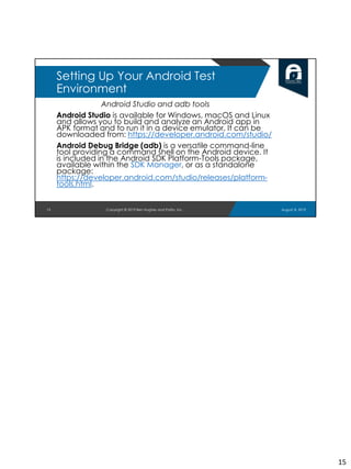 Android Studio and adb tools
Android Studio is available for Windows, macOS and Linux
and allows you to build and analyze an Android app in
APK format and to run it in a device emulator. It can be
downloaded from: https://developer.android.com/studio/
Android Debug Bridge (adb) is a versatile command-line
tool providing a command shell on the Android device. It
is included in the Android SDK Platform-Tools package,
available within the SDK Manager, or as a standalone
package:
https://developer.android.com/studio/releases/platform-
tools.html.
15
Setting Up Your Android Test
Environment
August 8, 2019Copyright © 2019 Ben Hughes and Polito, Inc.
15
 