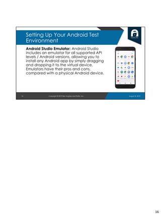 Android Studio Emulator: Android Studio
includes an emulator for all supported API
levels / Android versions, allowing you to
install any Android app by simply dragging
and dropping it to the virtual device.
Emulators have their pros and cons,
compared with a physical Android device.
16
Setting Up Your Android Test
Environment
August 8, 2019Copyright © 2019 Ben Hughes and Polito, Inc.
16
 